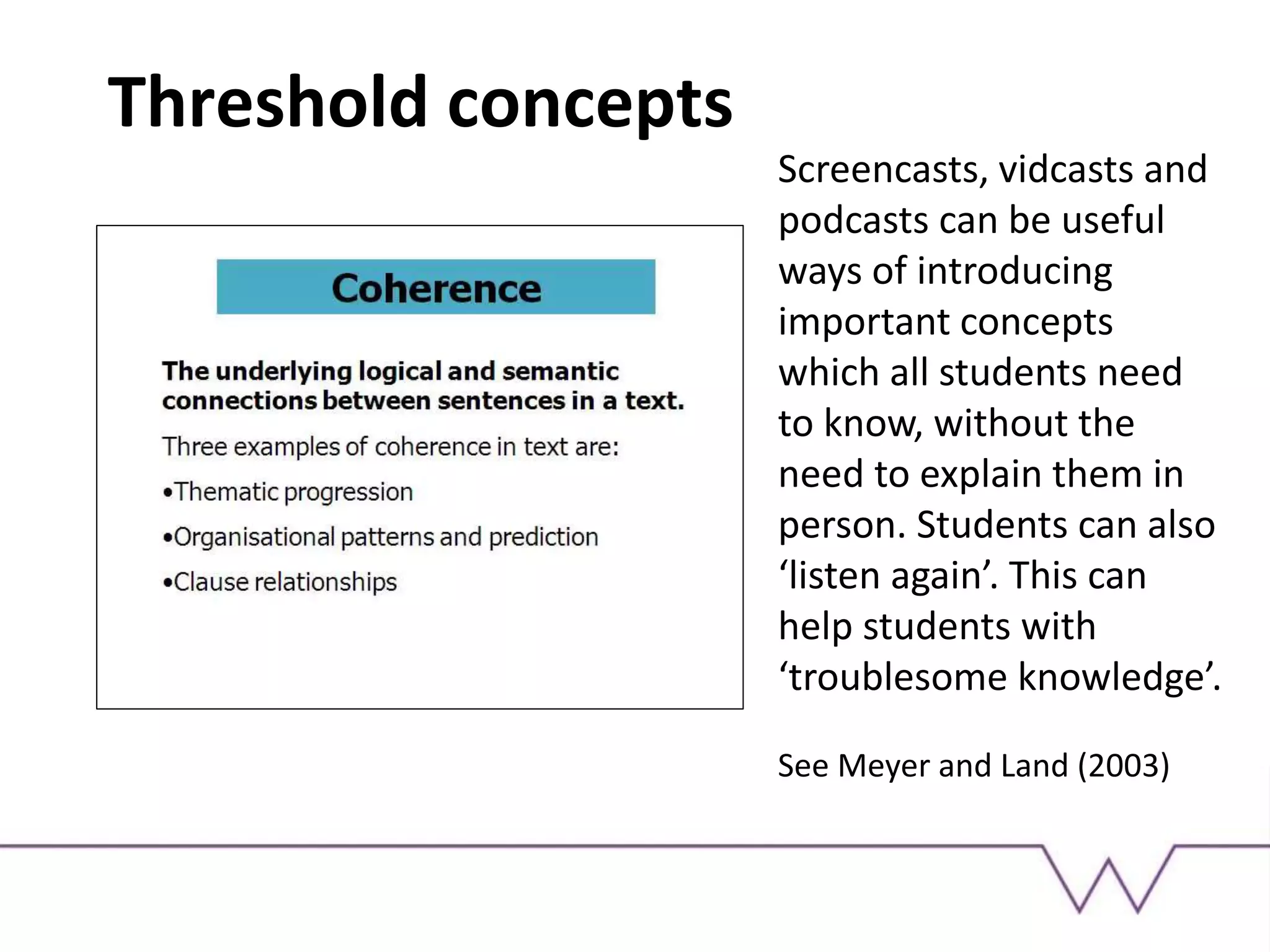 Threshold concepts
Screencasts, vidcasts and
podcasts can be useful
ways of introducing
important concepts
which all students need
to know, without the
need to explain them in
person. Students can also
‘listen again’. This can
help students with
‘troublesome knowledge’.
See Meyer and Land (2003)
 
