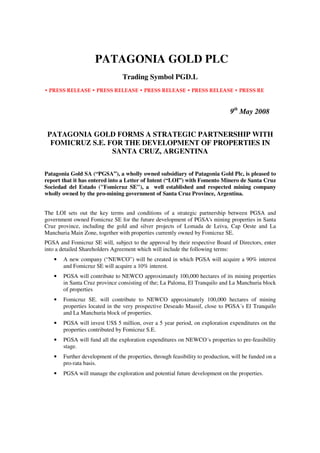 PATAGONIA GOLD PLC
                                Trading Symbol PGD.L
• PRESS RELEASE • PRESS RELEASE • PRESS RELEASE • PRESS RELEASE • PRESS RE



                                                                               9th May 2008


 PATAGONIA GOLD FORMS A STRATEGIC PARTNERSHIP WITH
  FOMICRUZ S.E. FOR THE DEVELOPMENT OF PROPERTIES IN
                 SANTA CRUZ, ARGENTINA


Patagonia Gold SA (“PGSA”), a wholly owned subsidiary of Patagonia Gold Plc, is pleased to
report that it has entered into a Letter of Intent (“LOI”) with Fomento Minero de Santa Cruz
Sociedad del Estado (Fomicruz SE), a well established and respected mining company
wholly owned by the pro-mining government of Santa Cruz Province, Argentina.


The LOI sets out the key terms and conditions of a strategic partnership between PGSA and
government owned Fomicruz SE for the future development of PGSA's mining properties in Santa
Cruz province, including the gold 