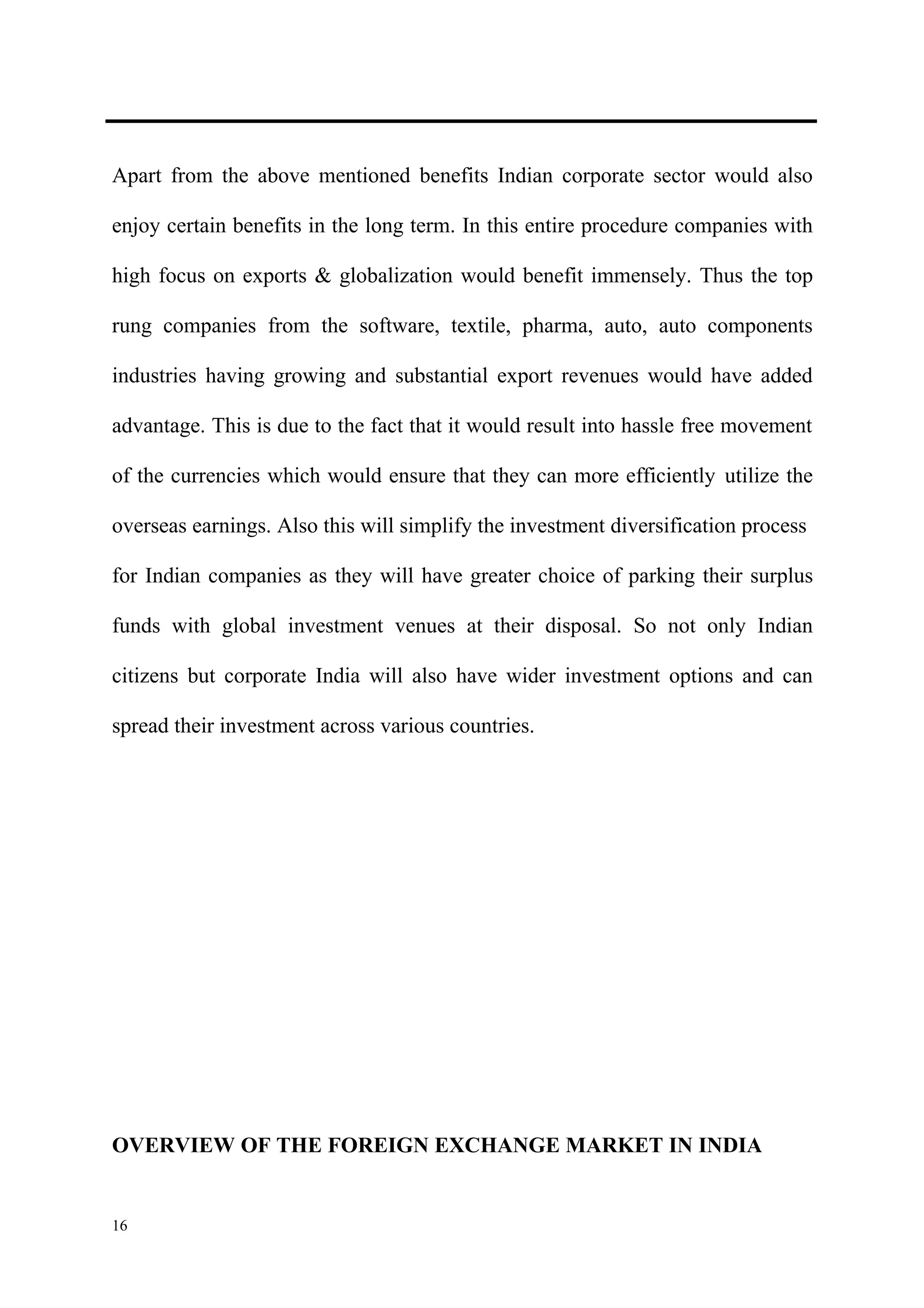 Apart from the above mentioned benefits Indian corporate sector would also

enjoy certain benefits in the long term. In this entire procedure companies with

high focus on exports & globalization would benefit immensely. Thus the top

rung companies from the software, textile, pharma, auto, auto components

industries having growing and substantial export revenues would have added

advantage. This is due to the fact that it would result into hassle free movement

of the currencies which would ensure that they can more efficiently utilize the

overseas earnings. Also this will simplify the investment diversification process

for Indian companies as they will have greater choice of parking their surplus

funds with global investment venues at their disposal. So not only Indian

citizens but corporate India will also have wider investment options and can

spread their investment across various countries.




OVERVIEW OF THE FOREIGN EXCHANGE MARKET IN INDIA


16
 