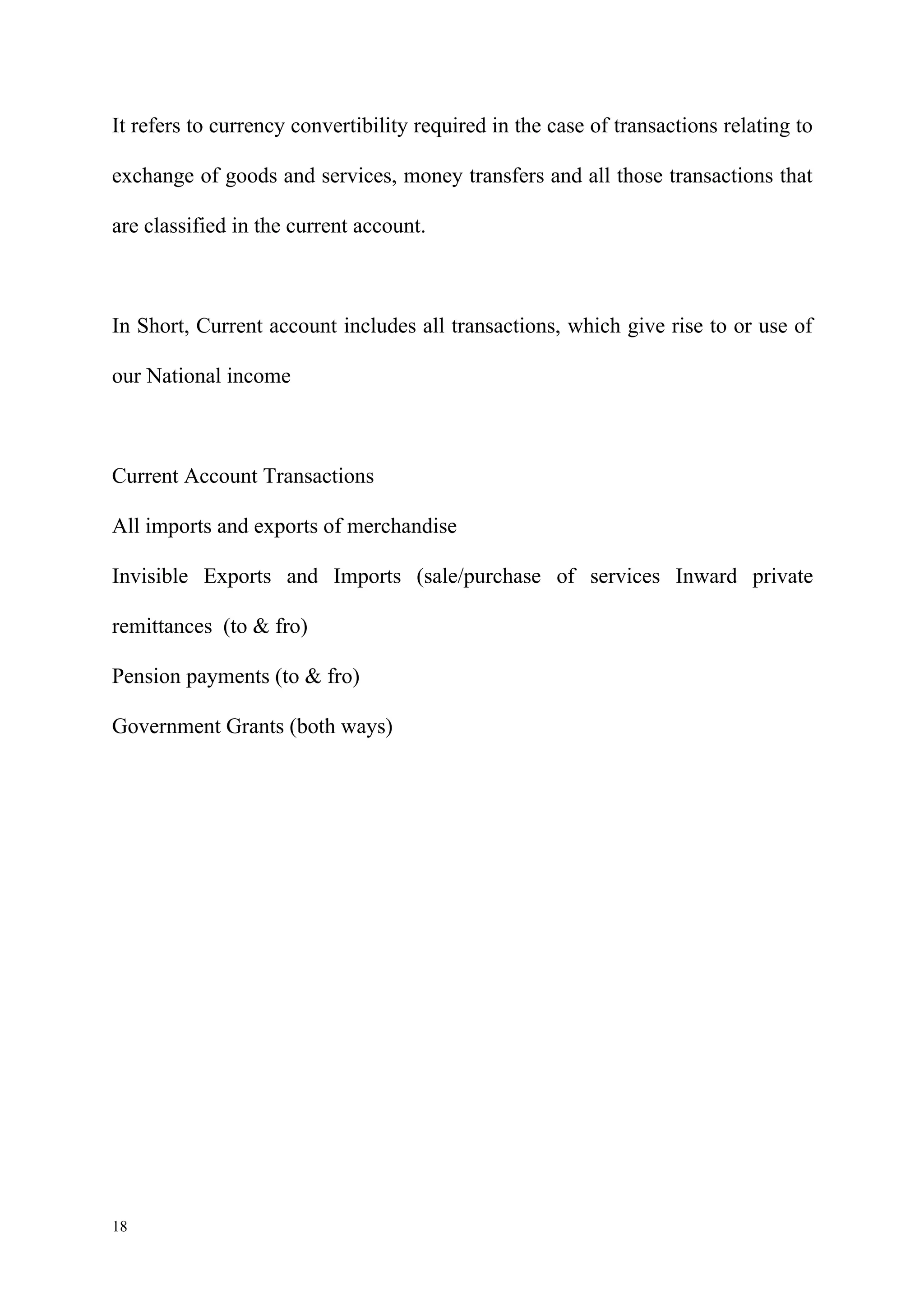 It refers to currency convertibility required in the case of transactions relating to

exchange of goods and services, money transfers and all those transactions that

are classified in the current account.



In Short, Current account includes all transactions, which give rise to or use of

our National income



Current Account Transactions

All imports and exports of merchandise

Invisible Exports and Imports (sale/purchase of services Inward private

remittances (to & fro)

Pension payments (to & fro)

Government Grants (both ways)




18
 