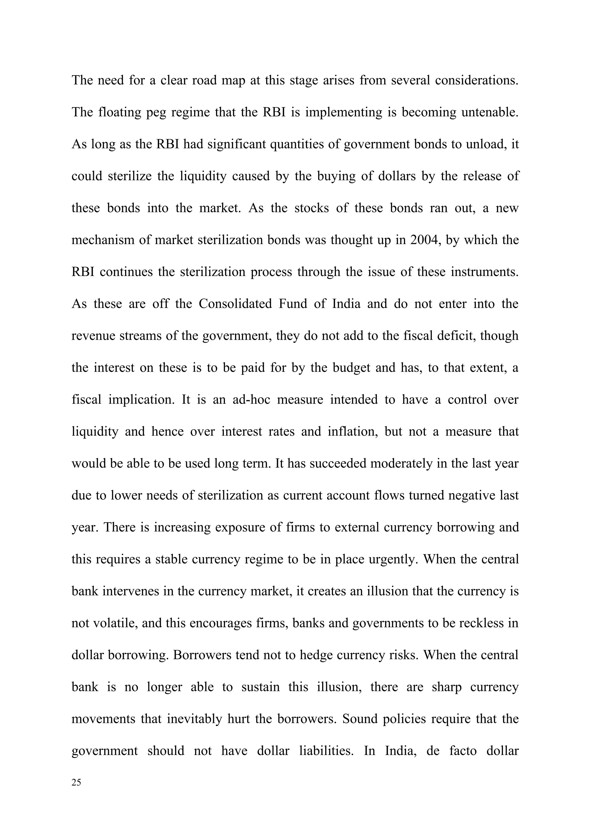The need for a clear road map at this stage arises from several considerations.

The floating peg regime that the RBI is implementing is becoming untenable.

As long as the RBI had significant quantities of government bonds to unload, it

could sterilize the liquidity caused by the buying of dollars by the release of

these bonds into the market. As the stocks of these bonds ran out, a new

mechanism of market sterilization bonds was thought up in 2004, by which the

RBI continues the sterilization process through the issue of these instruments.

As these are off the Consolidated Fund of India and do not enter into the

revenue streams of the government, they do not add to the fiscal deficit, though

the interest on these is to be paid for by the budget and has, to that extent, a

fiscal implication. It is an ad-hoc measure intended to have a control over

liquidity and hence over interest rates and inflation, but not a measure that

would be able to be used long term. It has succeeded moderately in the last year

due to lower needs of sterilization as current account flows turned negative last

year. There is increasing exposure of firms to external currency borrowing and

this requires a stable currency regime to be in place urgently. When the central

bank intervenes in the currency market, it creates an illusion that the currency is

not volatile, and this encourages firms, banks and governments to be reckless in

dollar borrowing. Borrowers tend not to hedge currency risks. When the central

bank is no longer able to sustain this illusion, there are sharp currency

movements that inevitably hurt the borrowers. Sound policies require that the

government should not have dollar liabilities. In India, de facto dollar

25
 