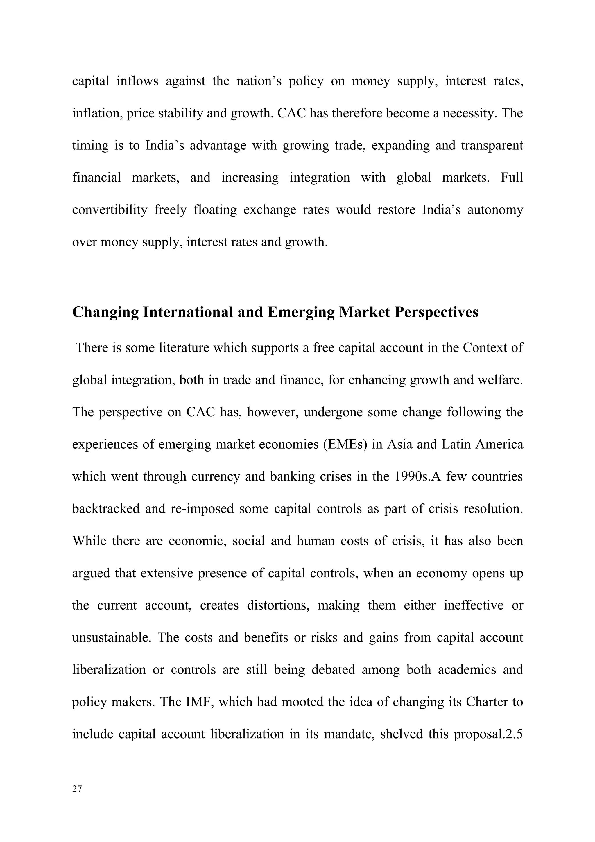capital inflows against the nation’s policy on money supply, interest rates,

inflation, price stability and growth. CAC has therefore become a necessity. The

timing is to India’s advantage with growing trade, expanding and transparent

financial markets, and increasing integration with global markets. Full

convertibility freely floating exchange rates would restore India’s autonomy

over money supply, interest rates and growth.




Changing International and Emerging Market Perspectives

There is some literature which supports a free capital account in the Context of

global integration, both in trade and finance, for enhancing growth and welfare.

The perspective on CAC has, however, undergone some change following the

experiences of emerging market economies (EMEs) in Asia and Latin America

which went through currency and banking crises in the 1990s.A few countries

backtracked and re-imposed some capital controls as part of crisis resolution.

While there are economic, social and human costs of crisis, it has also been

argued that extensive presence of capital controls, when an economy opens up

the current account, creates distortions, making them either ineffective or

unsustainable. The costs and benefits or risks and gains from capital account

liberalization or controls are still being debated among both academics and

policy makers. The IMF, which had mooted the idea of changing its Charter to

include capital account liberalization in its mandate, shelved this proposal.2.5


27
 