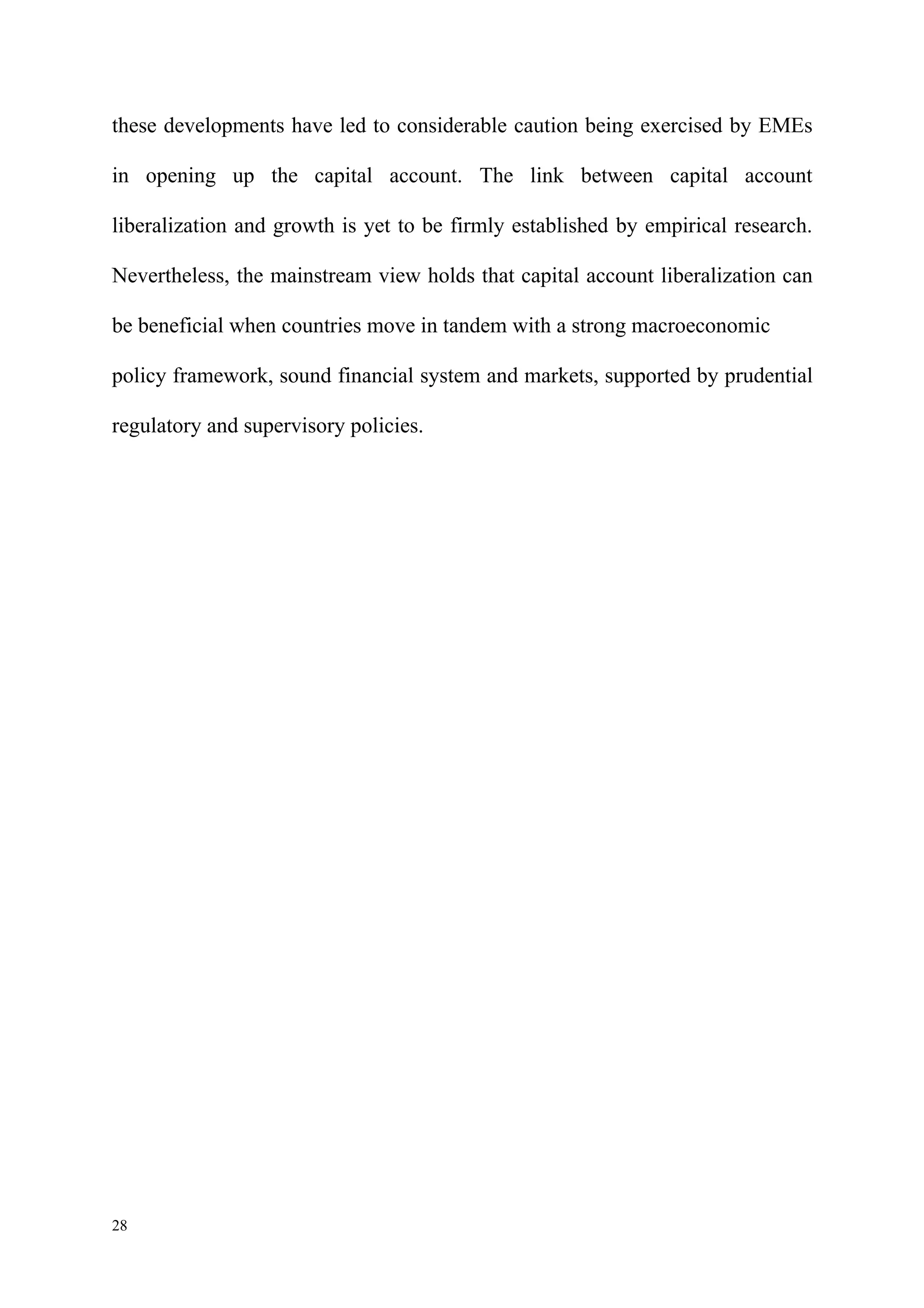 these developments have led to considerable caution being exercised by EMEs

in opening up the capital account. The link between capital account

liberalization and growth is yet to be firmly established by empirical research.

Nevertheless, the mainstream view holds that capital account liberalization can

be beneficial when countries move in tandem with a strong macroeconomic

policy framework, sound financial system and markets, supported by prudential

regulatory and supervisory policies.




28
 