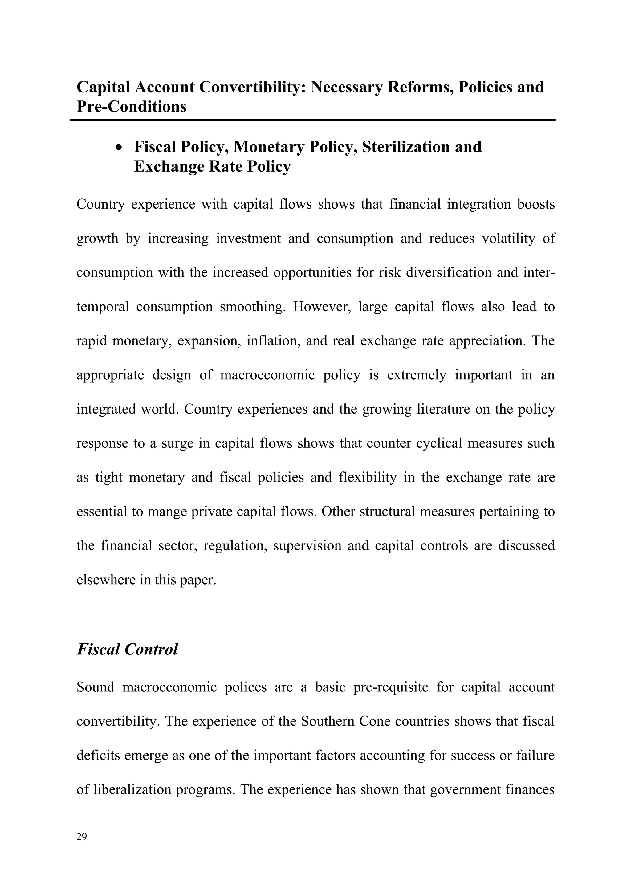Capital Account Convertibility: Necessary Reforms, Policies and
Pre-Conditions

      • Fiscal Policy, Monetary Policy, Sterilization and
        Exchange Rate Policy

Country experience with capital flows shows that financial integration boosts

growth by increasing investment and consumption and reduces volatility of

consumption with the increased opportunities for risk diversification and inter-

temporal consumption smoothing. However, large capital flows also lead to

rapid monetary, expansion, inflation, and real exchange rate appreciation. The

appropriate design of macroeconomic policy is extremely important in an

integrated world. Country experiences and the growing literature on the policy

response to a surge in capital flows shows that counter cyclical measures such

as tight monetary and fiscal policies and flexibility in the exchange rate are

essential to mange private capital flows. Other structural measures pertaining to

the financial sector, regulation, supervision and capital controls are discussed

elsewhere in this paper.



Fiscal Control

Sound macroeconomic polices are a basic pre-requisite for capital account

convertibility. The experience of the Southern Cone countries shows that fiscal

deficits emerge as one of the important factors accounting for success or failure

of liberalization programs. The experience has shown that government finances


29
 