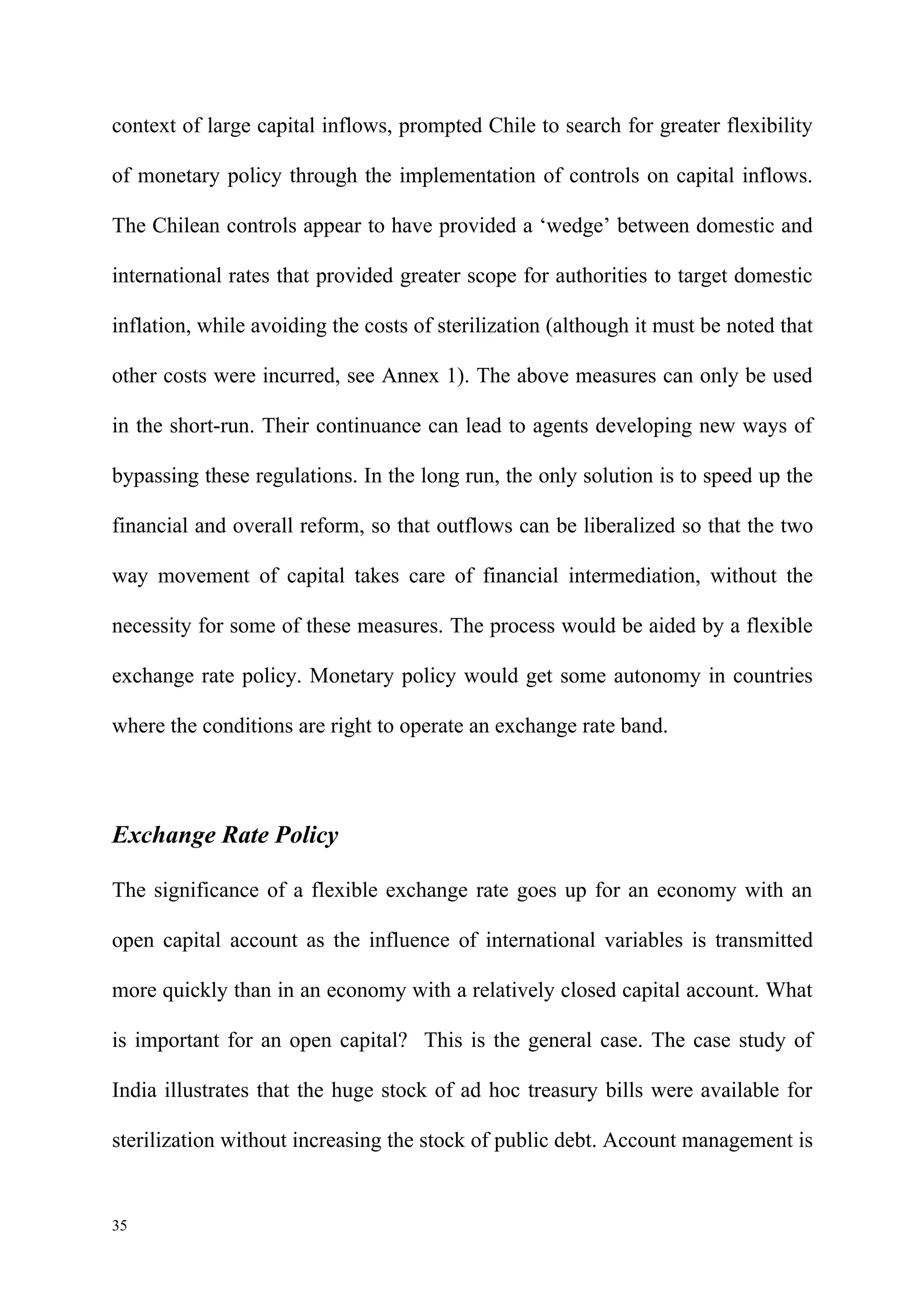 context of large capital inflows, prompted Chile to search for greater flexibility

of monetary policy through the implementation of controls on capital inflows.

The Chilean controls appear to have provided a ‘wedge’ between domestic and

international rates that provided greater scope for authorities to target domestic

inflation, while avoiding the costs of sterilization (although it must be noted that

other costs were incurred, see Annex 1). The above measures can only be used

in the short-run. Their continuance can lead to agents developing new ways of

bypassing these regulations. In the long run, the only solution is to speed up the

financial and overall reform, so that outflows can be liberalized so that the two

way movement of capital takes care of financial intermediation, without the

necessity for some of these measures. The process would be aided by a flexible

exchange rate policy. Monetary policy would get some autonomy in countries

where the conditions are right to operate an exchange rate band.




Exchange Rate Policy

The significance of a flexible exchange rate goes up for an economy with an

open capital account as the influence of international variables is transmitted

more quickly than in an economy with a relatively closed capital account. What

is important for an open capital? This is the general case. The case study of

India illustrates that the huge stock of ad hoc treasury bills were available for

sterilization without increasing the stock of public debt. Account management is


35
 