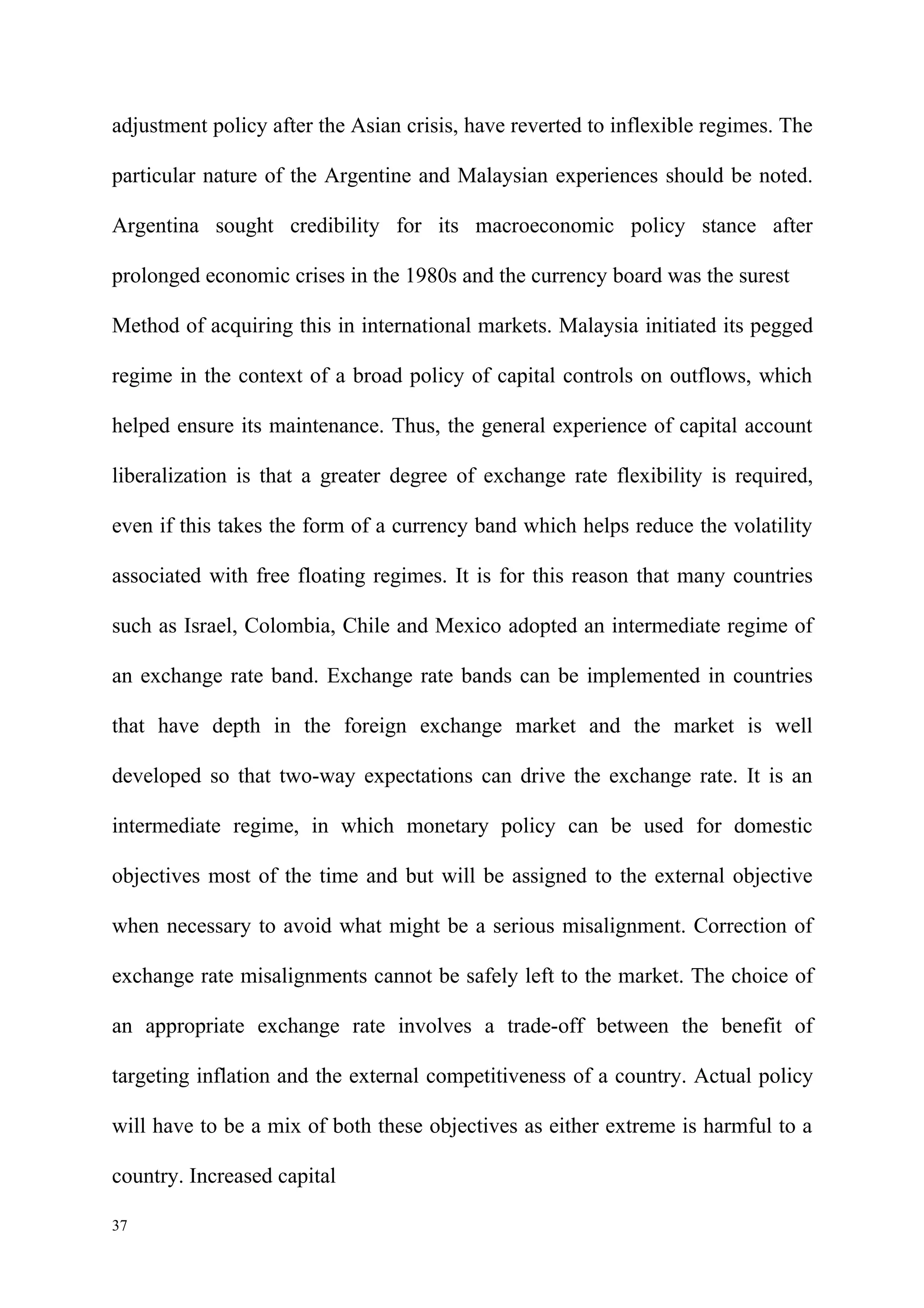 adjustment policy after the Asian crisis, have reverted to inflexible regimes. The

particular nature of the Argentine and Malaysian experiences should be noted.

Argentina sought credibility for its macroeconomic policy stance after

prolonged economic crises in the 1980s and the currency board was the surest

Method of acquiring this in international markets. Malaysia initiated its pegged

regime in the context of a broad policy of capital controls on outflows, which

helped ensure its maintenance. Thus, the general experience of capital account

liberalization is that a greater degree of exchange rate flexibility is required,

even if this takes the form of a currency band which helps reduce the volatility

associated with free floating regimes. It is for this reason that many countries

such as Israel, Colombia, Chile and Mexico adopted an intermediate regime of

an exchange rate band. Exchange rate bands can be implemented in countries

that have depth in the foreign exchange market and the market is well

developed so that two-way expectations can drive the exchange rate. It is an

intermediate regime, in which monetary policy can be used for domestic

objectives most of the time and but will be assigned to the external objective

when necessary to avoid what might be a serious misalignment. Correction of

exchange rate misalignments cannot be safely left to the market. The choice of

an appropriate exchange rate involves a trade-off between the benefit of

targeting inflation and the external competitiveness of a country. Actual policy

will have to be a mix of both these objectives as either extreme is harmful to a

country. Increased capital

37
 