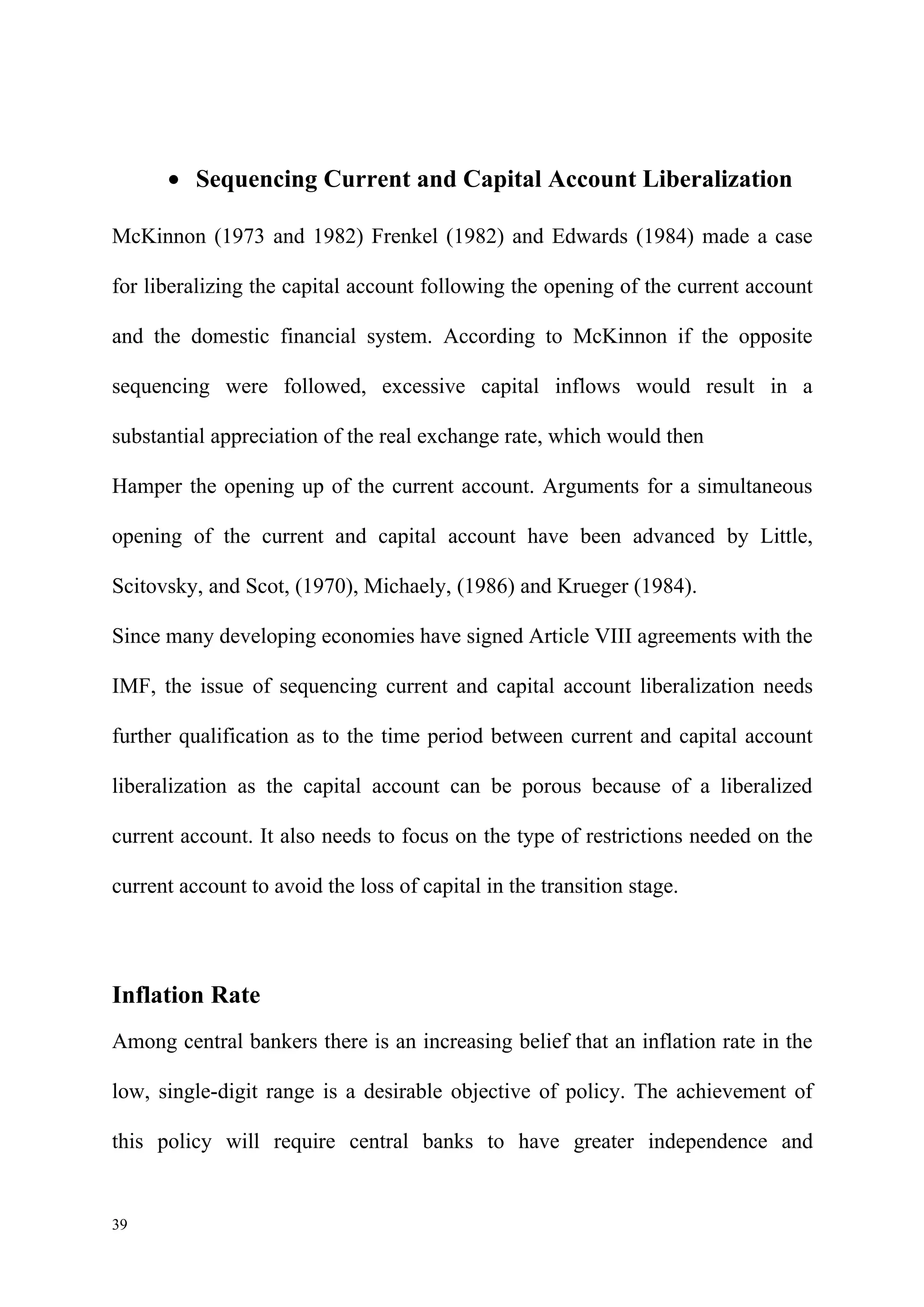 • Sequencing Current and Capital Account Liberalization

McKinnon (1973 and 1982) Frenkel (1982) and Edwards (1984) made a case

for liberalizing the capital account following the opening of the current account

and the domestic financial system. According to McKinnon if the opposite

sequencing were followed, excessive capital inflows would result in a

substantial appreciation of the real exchange rate, which would then

Hamper the opening up of the current account. Arguments for a simultaneous

opening of the current and capital account have been advanced by Little,

Scitovsky, and Scot, (1970), Michaely, (1986) and Krueger (1984).

Since many developing economies have signed Article VIII agreements with the

IMF, the issue of sequencing current and capital account liberalization needs

further qualification as to the time period between current and capital account

liberalization as the capital account can be porous because of a liberalized

current account. It also needs to focus on the type of restrictions needed on the

current account to avoid the loss of capital in the transition stage.




Inflation Rate
Among central bankers there is an increasing belief that an inflation rate in the

low, single-digit range is a desirable objective of policy. The achievement of

this policy will require central banks to have greater independence and


39
 