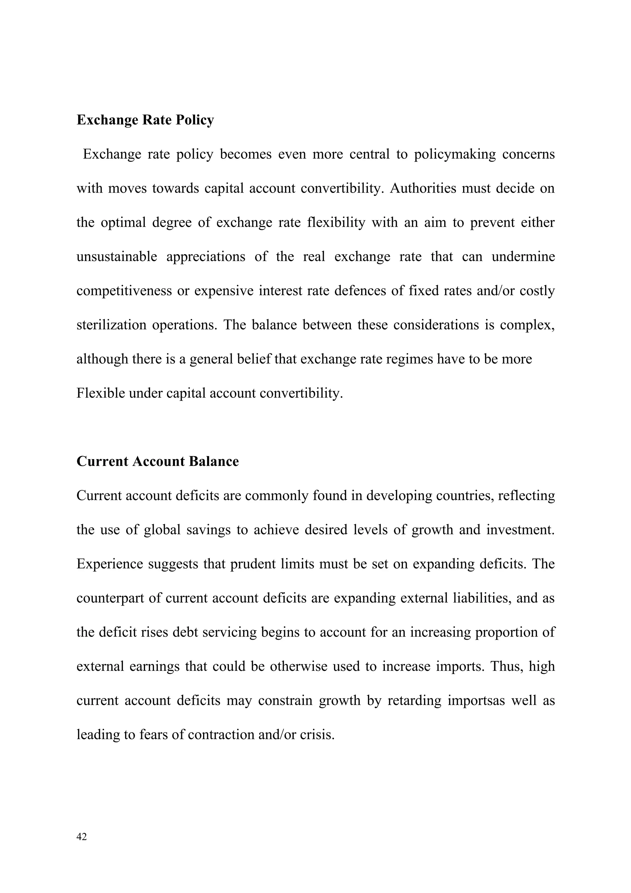 Exchange Rate Policy

 Exchange rate policy becomes even more central to policymaking concerns

with moves towards capital account convertibility. Authorities must decide on

the optimal degree of exchange rate flexibility with an aim to prevent either

unsustainable appreciations of the real exchange rate that can undermine

competitiveness or expensive interest rate defences of fixed rates and/or costly

sterilization operations. The balance between these considerations is complex,

although there is a general belief that exchange rate regimes have to be more

Flexible under capital account convertibility.



Current Account Balance

Current account deficits are commonly found in developing countries, reflecting

the use of global savings to achieve desired levels of growth and investment.

Experience suggests that prudent limits must be set on expanding deficits. The

counterpart of current account deficits are expanding external liabilities, and as

the deficit rises debt servicing begins to account for an increasing proportion of

external earnings that could be otherwise used to increase imports. Thus, high

current account deficits may constrain growth by retarding importsas well as

leading to fears of contraction and/or crisis.




42
 