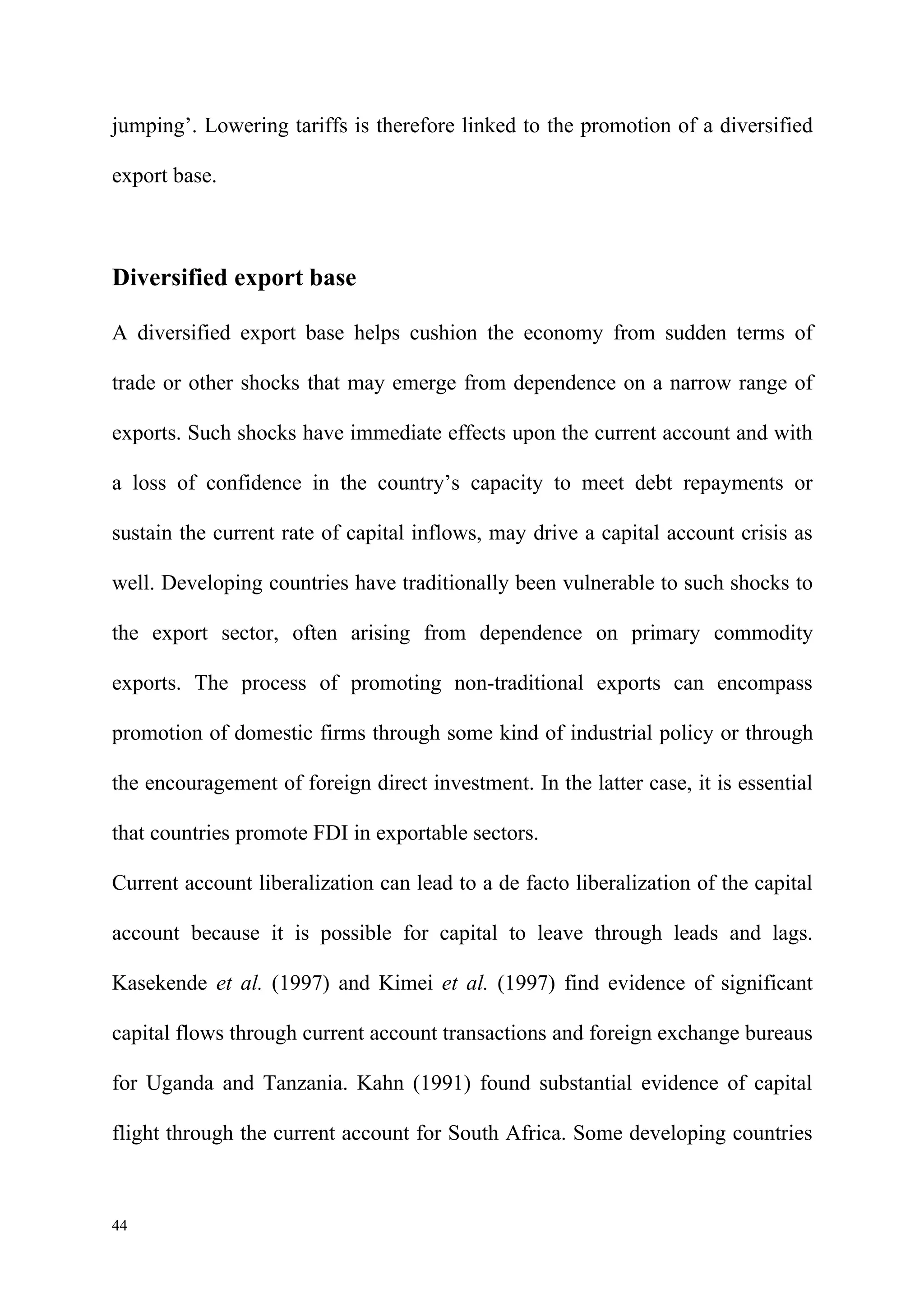 jumping’. Lowering tariffs is therefore linked to the promotion of a diversified

export base.



Diversified export base

A diversified export base helps cushion the economy from sudden terms of

trade or other shocks that may emerge from dependence on a narrow range of

exports. Such shocks have immediate effects upon the current account and with

a loss of confidence in the country’s capacity to meet debt repayments or

sustain the current rate of capital inflows, may drive a capital account crisis as

well. Developing countries have traditionally been vulnerable to such shocks to

the export sector, often arising from dependence on primary commodity

exports. The process of promoting non-traditional exports can encompass

promotion of domestic firms through some kind of industrial policy or through

the encouragement of foreign direct investment. In the latter case, it is essential

that countries promote FDI in exportable sectors.

Current account liberalization can lead to a de facto liberalization of the capital

account because it is possible for capital to leave through leads and lags.

Kasekende et al. (1997) and Kimei et al. (1997) find evidence of significant

capital flows through current account transactions and foreign exchange bureaus

for Uganda and Tanzania. Kahn (1991) found substantial evidence of capital

flight through the current account for South Africa. Some developing countries



44
 