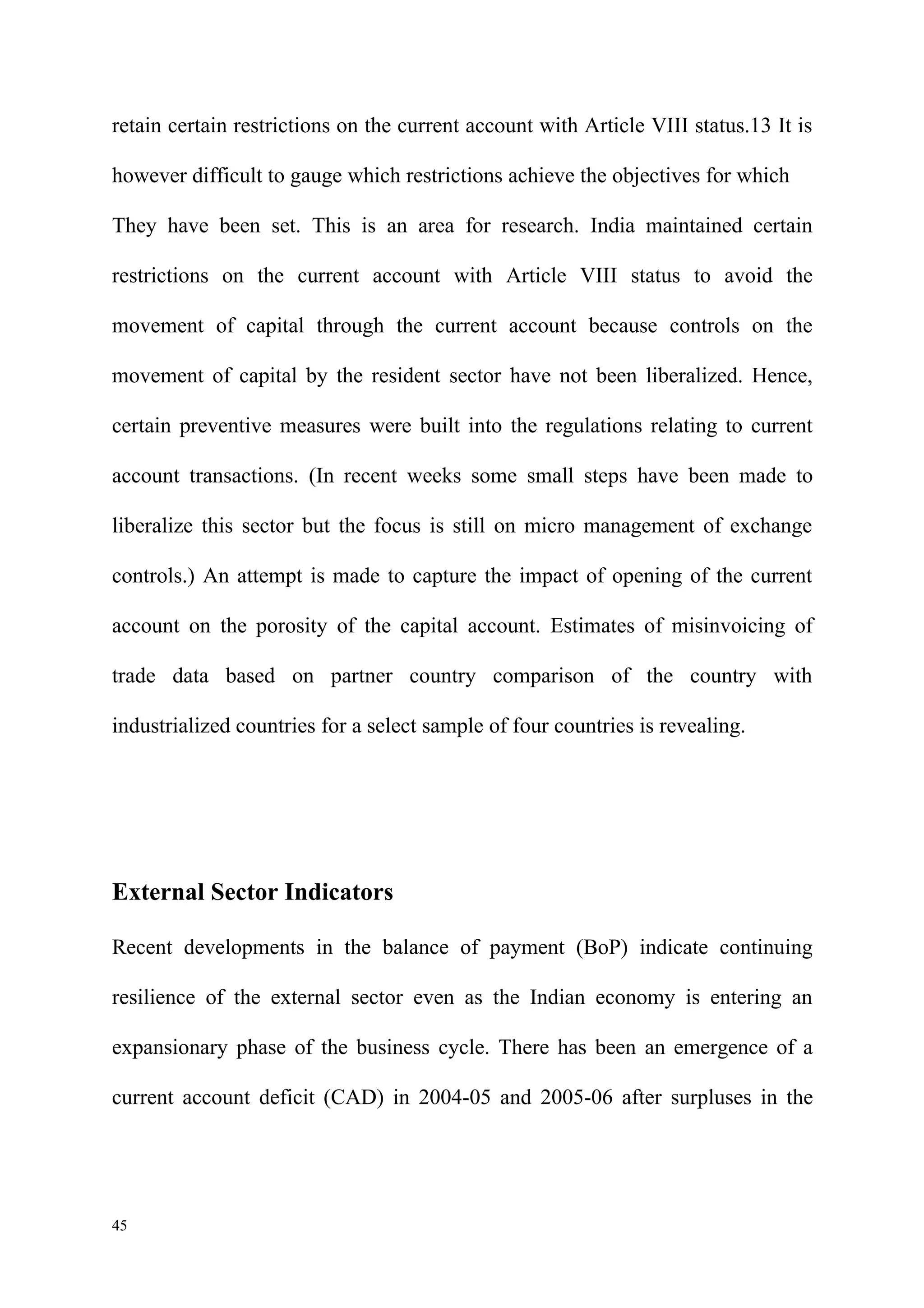retain certain restrictions on the current account with Article VIII status.13 It is

however difficult to gauge which restrictions achieve the objectives for which

They have been set. This is an area for research. India maintained certain

restrictions on the current account with Article VIII status to avoid the

movement of capital through the current account because controls on the

movement of capital by the resident sector have not been liberalized. Hence,

certain preventive measures were built into the regulations relating to current

account transactions. (In recent weeks some small steps have been made to

liberalize this sector but the focus is still on micro management of exchange

controls.) An attempt is made to capture the impact of opening of the current

account on the porosity of the capital account. Estimates of misinvoicing of

trade data based on partner country comparison of the country with

industrialized countries for a select sample of four countries is revealing.




External Sector Indicators

Recent developments in the balance of payment (BoP) indicate continuing

resilience of the external sector even as the Indian economy is entering an

expansionary phase of the business cycle. There has been an emergence of a

current account deficit (CAD) in 2004-05 and 2005-06 after surpluses in the




45
 