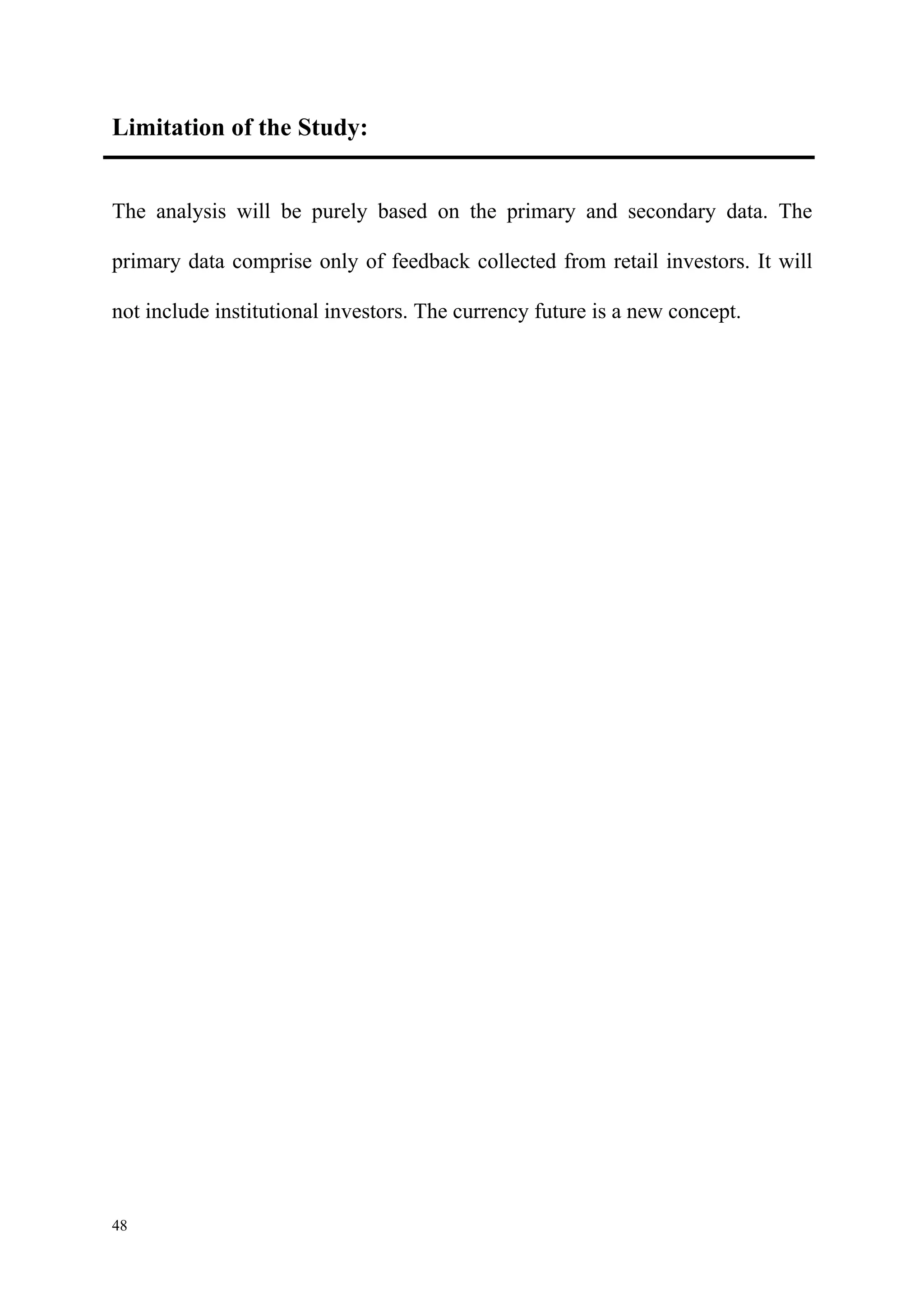 Limitation of the Study:


The analysis will be purely based on the primary and secondary data. The

primary data comprise only of feedback collected from retail investors. It will

not include institutional investors. The currency future is a new concept.




48
 