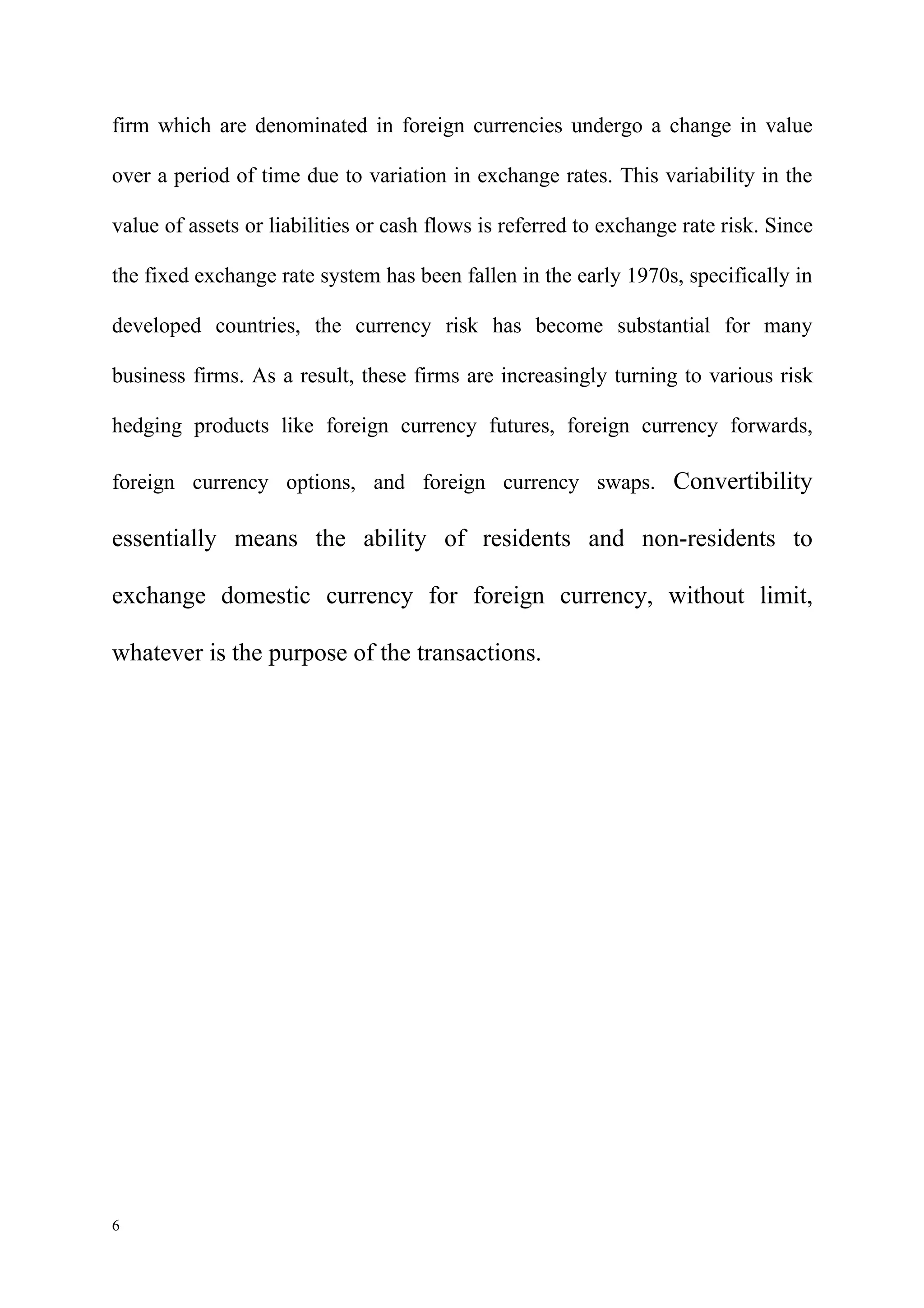 firm which are denominated in foreign currencies undergo a change in value

over a period of time due to variation in exchange rates. This variability in the

value of assets or liabilities or cash flows is referred to exchange rate risk. Since

the fixed exchange rate system has been fallen in the early 1970s, specifically in

developed countries, the currency risk has become substantial for many

business firms. As a result, these firms are increasingly turning to various risk

hedging products like foreign currency futures, foreign currency forwards,

foreign currency options, and foreign currency swaps. Convertibility

essentially means the ability of residents and non-residents to

exchange domestic currency for foreign currency, without limit,

whatever is the purpose of the transactions.




6
 