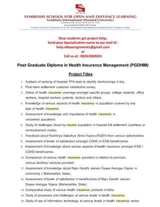 Dear students get project help,
Send your Specialization name to our mail id :
help.mbaassignments@gmail.com
or
Call us at : 08263069601
Post Graduate Diploma in Health Insurance Management (PGDHIM)
Project Titles
1. Analysis of working of hospital TPA desk to identify shortcomings if any.
2. Post claim settlement customer satisfaction survey.
3. Status of health insurance coverage amongst specific groups: college students, office
workers, hospital workers, patients, doctors and others.
4. Knowledge of various aspects of health insurance in population covered by any
type of health insurance.
5. Assessment of knowledge and importance of health insurance in
uncovered population.
6. Study of challenges faced by insured population in hospital bill settlement (cashless or
reimbursement mode).
7. Feedback about Rashtriya Swasthya Bima Yojana (RSBY) from various stakeholders.
8. Assessment of levels of satisfaction amongst CGHS or ESIS beneficiaries.
9. Assessment of knowledge about various aspects of health insurance amongst ESIS /
CGHS beneficiaries.
10. Comparison of various health insurance providers in relation to premium,
various facilities/ services provided.
11. Assessment of knowledge about Rajiv Gandhi Jeevan Dayee Aarogya Yojana in
community ( Maharashtra State).
12. Assessment of levels of satisfaction in beneficiaries of Rajiv Gandhi Jeevan
Dayee Aarogya Yojana (Maharashtra State).
13. Comparative study of various health insurance products in India.
14. Study of processes and challenges at various levels in health insurance.
15. Study of use of information technology at various levels in health insurance sector.
 