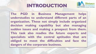 The PGD in Business Management helps
understudies to understand different parts of an
organization. These not simply include organized
decision making capability but also managing
sudden issues and making a prospect from them.
This task also readies the future experts and
specialists with the central aptitudes that are
obliged to meet the difficulties and face the
dangers of the corporate business.
 