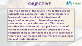 The main target of the course is to confer business
rationale and abilities for future administrators to
learn and comprehend administration and
organization, corporate philosophies, corporate
systems and expect advancement.The course
furnishes the students with proper information of
overall business develop needed written and verbal
relational abilities into them and to offer examples of
where and how theoretical thoughts are associated in
the real world situation.
 