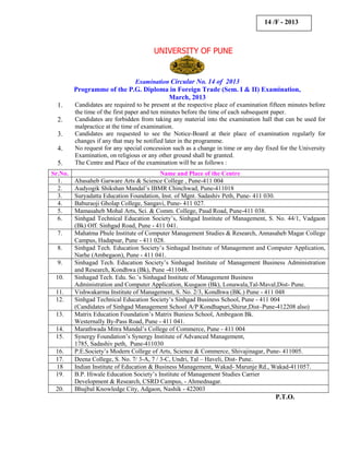 14 /F - 2013



                                        UNIVERSITY OF PUNE


                                Examination Circular No. 14 of 2013
         Programme of the P.G. Diploma in Foreign Trade (Sem. I & II) Examination,
                                      March, 2013
  1.     Candidates are required to be present at the respective place of examination fifteen minutes before
         the time of the first paper and ten minutes before the time of each subsequent paper.
  2.     Candidates are forbidden from taking any material into the examination hall that can be used for
         malpractice at the time of examination.
  3.     Candidates are requested to see the Notice-Board at their place of examination regularly for
         changes if any that may be notified later in the programme.
  4.     No request for any special concession such as a change in time or any day fixed for the University
         Examination, on religious or any other ground shall be granted.
  5.     The Centre and Place of the examination will be as follows :
Sr.No.                                     Name and Place of the Centre
  1.     Abasaheb Garware Arts & Science College , Pune-411 004
  2.     Audyogik Shikshan Mandal’s IBMR Chinchwad, Pune-411018
  3.     Suryadatta Education Foundation, Inst. of Mgnt. Sadashiv Peth, Pune- 411 030.
  4.     Baburaoji Gholap College, Sangavi, Pune- 411 027.
  5.     Mamasaheb Mohal Arts, Sci. & Comm. College, Paud Road, Pune-411 038.
  6.     Sinhgad Technical Education Society’s, Sinhgad Institute of Management, S. No. 44/1, Vadgaon
         (Bk) Off. Sinhgad Road, Pune - 411 041.
  7.     Mahatma Phule Institute of Computer Management Studies & Research, Annasaheb Magar College
         Campus, Hadapsar, Pune - 411 028.
  8.     Sinhgad Tech. Education Society’s Sinhagad Institute of Management and Computer Application,
         Narhe (Ambegaon), Pune - 411 041.
  9.     Sinhagad Tech. Education Society’s Sinhagad Institute of Management Business Administration
         and Research, Kondhwa (Bk), Pune -411048.
 10.     Sinhagad Tech. Edu. So.’s Sinhagad Institute of Management Business
         Administration and Computer Application, Kusgaon (Bk), Lonawala,Tal-Maval,Dist- Pune.
 11.     Vishwakarma Institute of Management, S. No. 2/3, Kondhwa (BK.) Pune - 411 048
 12.     Sinhgad Technical Education Society’s Sinhgad Business School, Pune - 411 004
         (Candidates of Sinhgad Management School A/P Kondhapuri,Shirur,Dist–Pune-412208 also)
 13.     Matrix Education Foundation’s Matrix Buniess School, Ambegaon Bk.
         Westernally By-Pass Road, Pune - 411 041.
 14.     Marathwada Mitra Mandal’s College of Commerce, Pune - 411 004
 15.     Synergy Foundation’s Synergy Institute of Advanced Management,
         1785, Sadashiv peth, Pune-411030
 16.     P.E.Society’s Modern College of Arts, Science & Commerce, Shivajinagar, Pune- 411005.
 17.     Deena College, S. No. 7/ 3-A, 7 / 3-C, Undri, Tal – Haveli, Dist- Pune.
 18      Indian Institute of Education & Business Management, Wakad- Marunje Rd., Wakad-411057.
 19.     B.P. Hiwale Education Society’s Institute of Management Studies Carrier
         Development & Research, CSRD Campus, - Ahmednagar.
 20.     Bhujbal Knowledge City, Adgaon, Nashik - 422003
                                                                                        P.T.O.
 