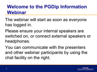 Welcome to the PGDip Information
Webinar
The webinar will start as soon as everyone
has logged in.
Please ensure your internal speakers are
switched on, or connect external speakers or
headphones.
You can communicate with the presenters
and other webinar participants by using the
chat facility on the right.
1

 