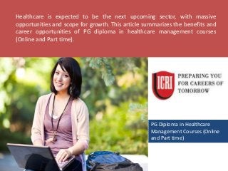 PG Diploma in Healthcare
Management Courses (Online
and Part time)
Healthcare is expected to be the next upcoming sector, with massive
opportunities and scope for growth. This article summarizes the benefits and
career opportunities of PG diploma in healthcare management courses
(Online and Part time).
 