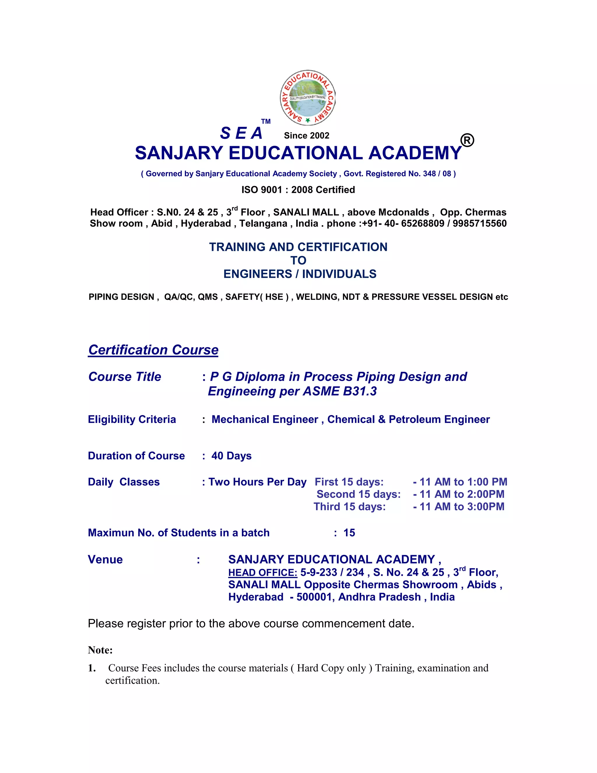 SANJARY EDUCATIONAL ACADEMY
( Governed by Sanjary Educational Academy Society , Govt. Registered No. 348 / 08 )
ISO 9001 : 2008 Certified
Head Officer : S.N0. 24 & 25 , 3
rd
Floor , SANALI MALL , above Mcdonalds , Opp. Chermas
Show room , Abid , Hyderabad , Telangana , India . phone :+91- 40- 65268809 / 9985715560
TRAINING AND CERTIFICATION
TO
ENGINEERS / INDIVIDUALS
PIPING DESIGN , QA/QC, QMS , SAFETY( HSE ) , WELDING, NDT & PRESSURE VESSEL DESIGN etc
Certification Course
Course Title : P G Diploma in Process Piping Design and
Engineeing per ASME B31.3
Eligibility Criteria : Mechanical Engineer , Chemical & Petroleum Engineer
Duration of Course : 40 Days
Daily Classes : Two Hours Per Day First 15 days: - 11 AM to 1:00 PM
Second 15 days: - 11 AM to 2:00PM
Third 15 days: - 11 AM to 3:00PM
Maximun No. of Students in a batch : 15
Venue : SANJARY EDUCATIONAL ACADEMY ,
HEAD OFFICE: 5-9-233 / 234 , S. No. 24 & 25 , 3rd
Floor,
SANALI MALL Opposite Chermas Showroom , Abids ,
Hyderabad - 500001, Andhra Pradesh , India
Please register prior to the above course commencement date.
Note:
1. Course Fees includes the course materials ( Hard Copy only ) Training, examination and
certification.
S E A
TM
®Since 2002
 
