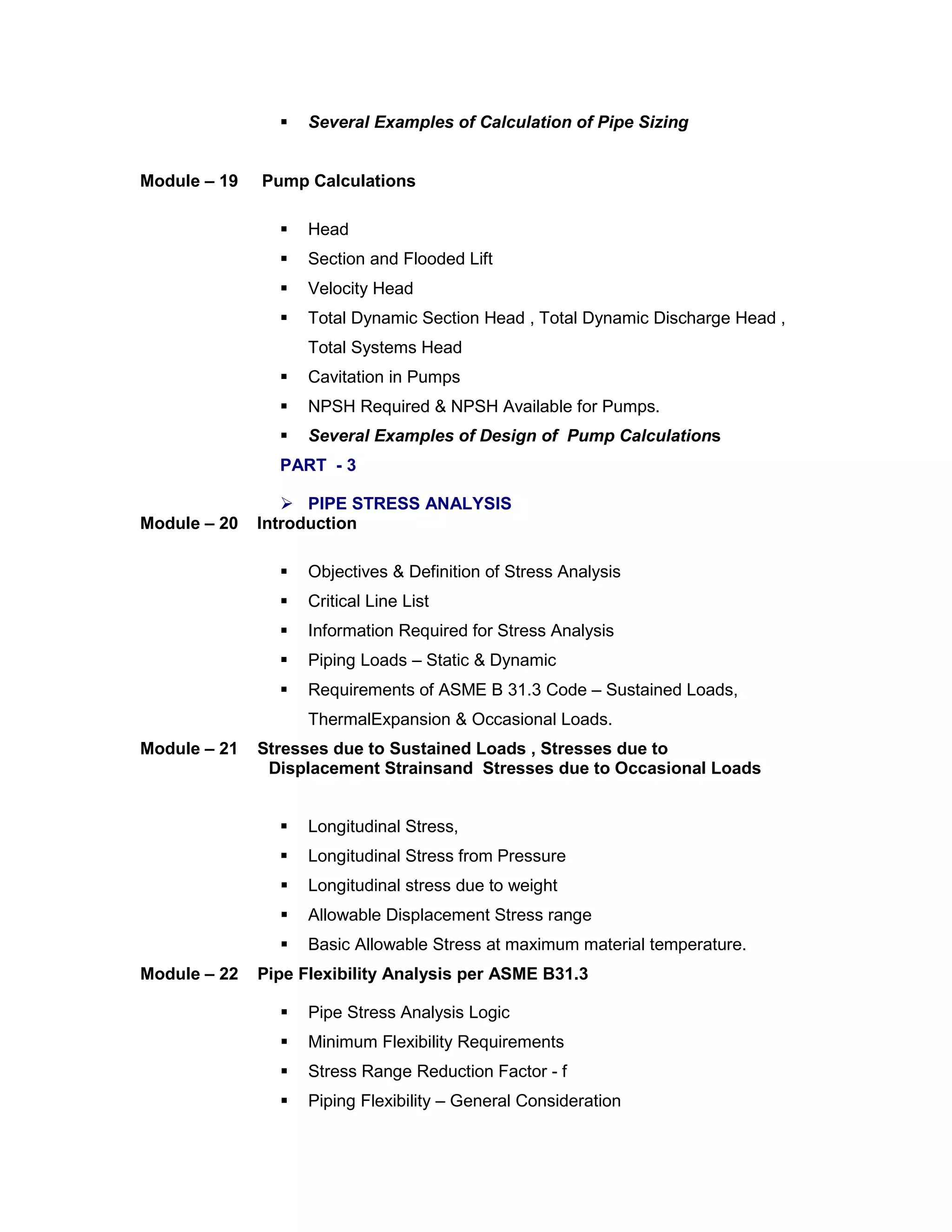  Several Examples of Calculation of Pipe Sizing
Module – 19 Pump Calculations
 Head
 Section and Flooded Lift
 Velocity Head
 Total Dynamic Section Head , Total Dynamic Discharge Head ,
Total Systems Head
 Cavitation in Pumps
 NPSH Required & NPSH Available for Pumps.
 Several Examples of Design of Pump Calculations
PART - 3
 PIPE STRESS ANALYSIS
Module – 20 Introduction
 Objectives & Definition of Stress Analysis
 Critical Line List
 Information Required for Stress Analysis
 Piping Loads – Static & Dynamic
 Requirements of ASME B 31.3 Code – Sustained Loads,
ThermalExpansion & Occasional Loads.
Module – 21 Stresses due to Sustained Loads , Stresses due to
Displacement Strainsand Stresses due to Occasional Loads
 Longitudinal Stress,
 Longitudinal Stress from Pressure
 Longitudinal stress due to weight
 Allowable Displacement Stress range
 Basic Allowable Stress at maximum material temperature.
Module – 22 Pipe Flexibility Analysis per ASME B31.3
 Pipe Stress Analysis Logic
 Minimum Flexibility Requirements
 Stress Range Reduction Factor - f
 Piping Flexibility – General Consideration
 