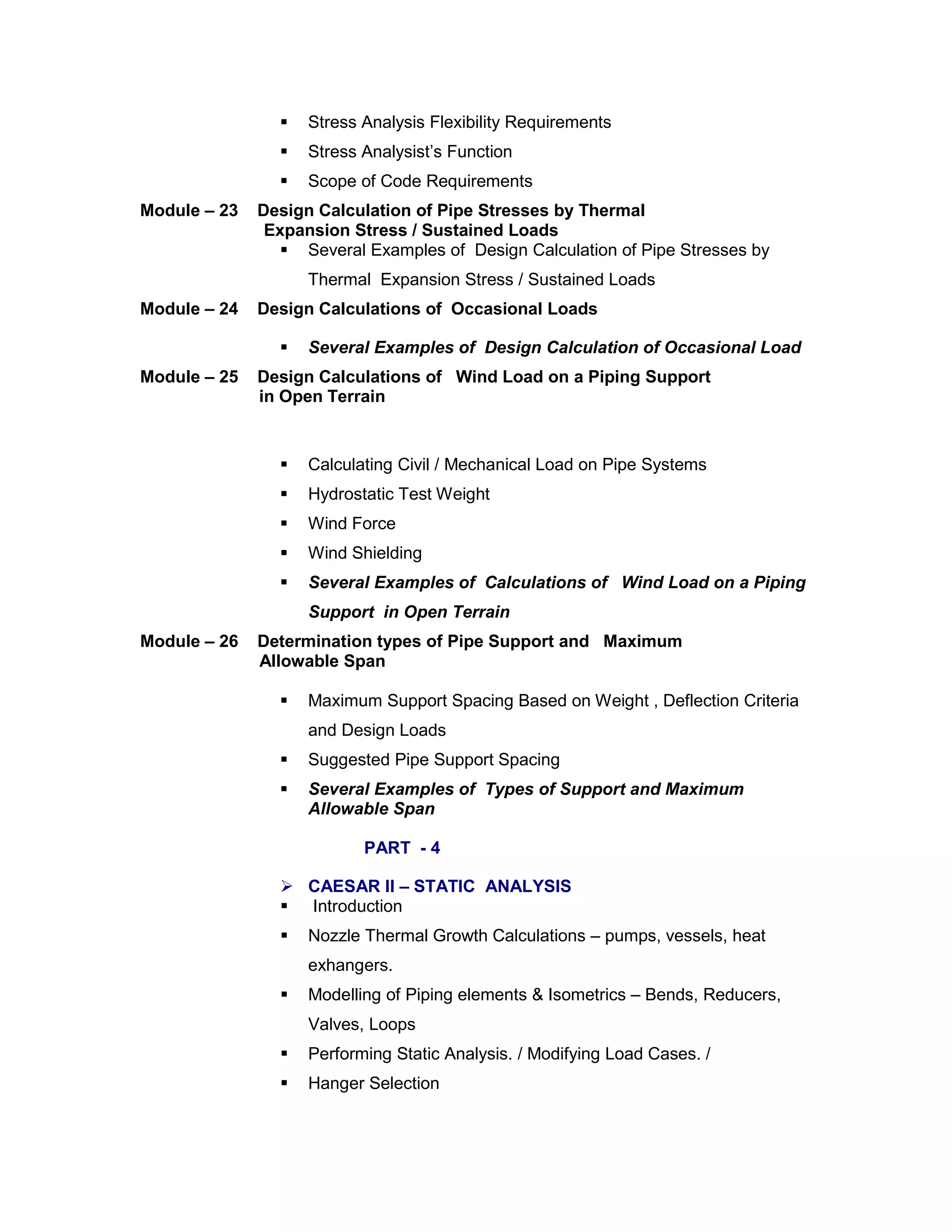  Stress Analysis Flexibility Requirements
 Stress Analysist’s Function
 Scope of Code Requirements
Module – 23 Design Calculation of Pipe Stresses by Thermal
Expansion Stress / Sustained Loads
 Several Examples of Design Calculation of Pipe Stresses by
Thermal Expansion Stress / Sustained Loads
Module – 24 Design Calculations of Occasional Loads
 Several Examples of Design Calculation of Occasional Load
Module – 25 Design Calculations of Wind Load on a Piping Support
in Open Terrain
 Calculating Civil / Mechanical Load on Pipe Systems
 Hydrostatic Test Weight
 Wind Force
 Wind Shielding
 Several Examples of Calculations of Wind Load on a Piping
Support in Open Terrain
Module – 26 Determination types of Pipe Support and Maximum
Allowable Span
 Maximum Support Spacing Based on Weight , Deflection Criteria
and Design Loads
 Suggested Pipe Support Spacing
 Several Examples of Types of Support and Maximum
Allowable Span
PART - 4
 CAESAR II – STATIC ANALYSIS
 Introduction
 Nozzle Thermal Growth Calculations – pumps, vessels, heat
exhangers.
 Modelling of Piping elements & Isometrics – Bends, Reducers,
Valves, Loops
 Performing Static Analysis. / Modifying Load Cases. /
 Hanger Selection
 