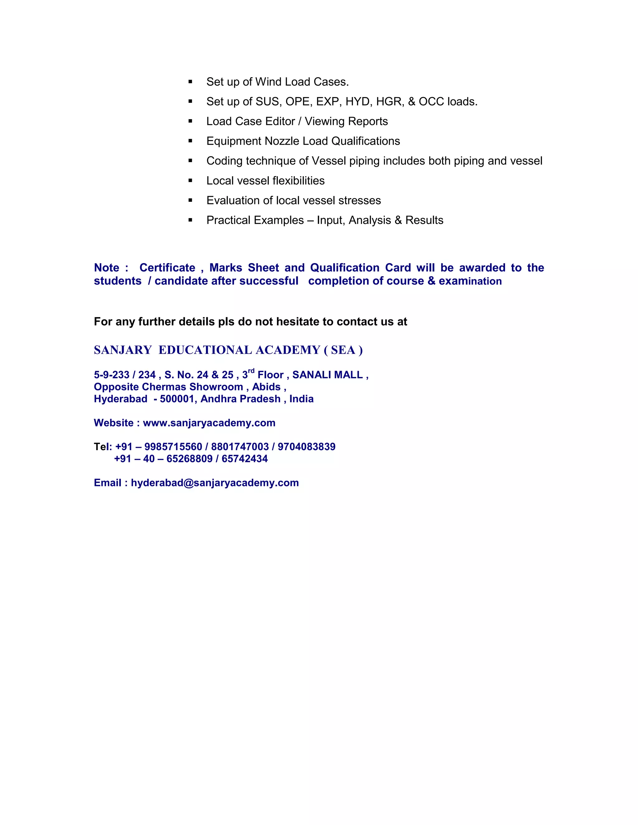  Set up of Wind Load Cases.
 Set up of SUS, OPE, EXP, HYD, HGR, & OCC loads.
 Load Case Editor / Viewing Reports
 Equipment Nozzle Load Qualifications
 Coding technique of Vessel piping includes both piping and vessel
 Local vessel flexibilities
 Evaluation of local vessel stresses
 Practical Examples – Input, Analysis & Results
Note : Certificate , Marks Sheet and Qualification Card will be awarded to the
students / candidate after successful completion of course & examination
For any further details pls do not hesitate to contact us at
SANJARY EDUCATIONAL ACADEMY ( SEA )
5-9-233 / 234 , S. No. 24 & 25 , 3
rd
Floor , SANALI MALL ,
Opposite Chermas Showroom , Abids ,
Hyderabad - 500001, Andhra Pradesh , India
Website : www.sanjaryacademy.com
Tel: +91 – 9985715560 / 8801747003 / 9704083839
+91 – 40 – 65268809 / 65742434
Email : hyderabad@sanjaryacademy.com
 