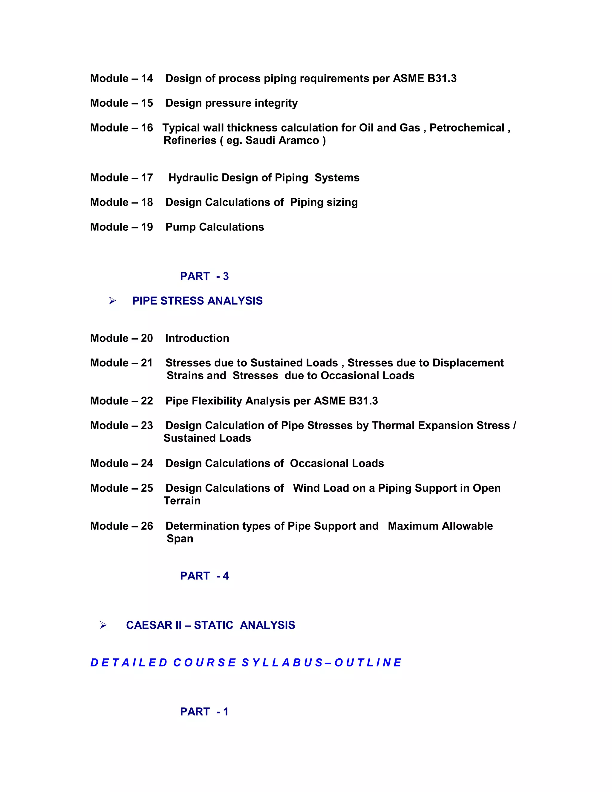 Module – 14 Design of process piping requirements per ASME B31.3
Module – 15 Design pressure integrity
Module – 16 Typical wall thickness calculation for Oil and Gas , Petrochemical ,
Refineries ( eg. Saudi Aramco )
Module – 17 Hydraulic Design of Piping Systems
Module – 18 Design Calculations of Piping sizing
Module – 19 Pump Calculations
PART - 3
 PIPE STRESS ANALYSIS
Module – 20 Introduction
Module – 21 Stresses due to Sustained Loads , Stresses due to Displacement
Strains and Stresses due to Occasional Loads
Module – 22 Pipe Flexibility Analysis per ASME B31.3
Module – 23 Design Calculation of Pipe Stresses by Thermal Expansion Stress /
Sustained Loads
Module – 24 Design Calculations of Occasional Loads
Module – 25 Design Calculations of Wind Load on a Piping Support in Open
Terrain
Module – 26 Determination types of Pipe Support and Maximum Allowable
Span
PART - 4
 CAESAR II – STATIC ANALYSIS
D E T A I L E D C O U R S E S Y L L A B U S – O U T L I N E
PART - 1
 