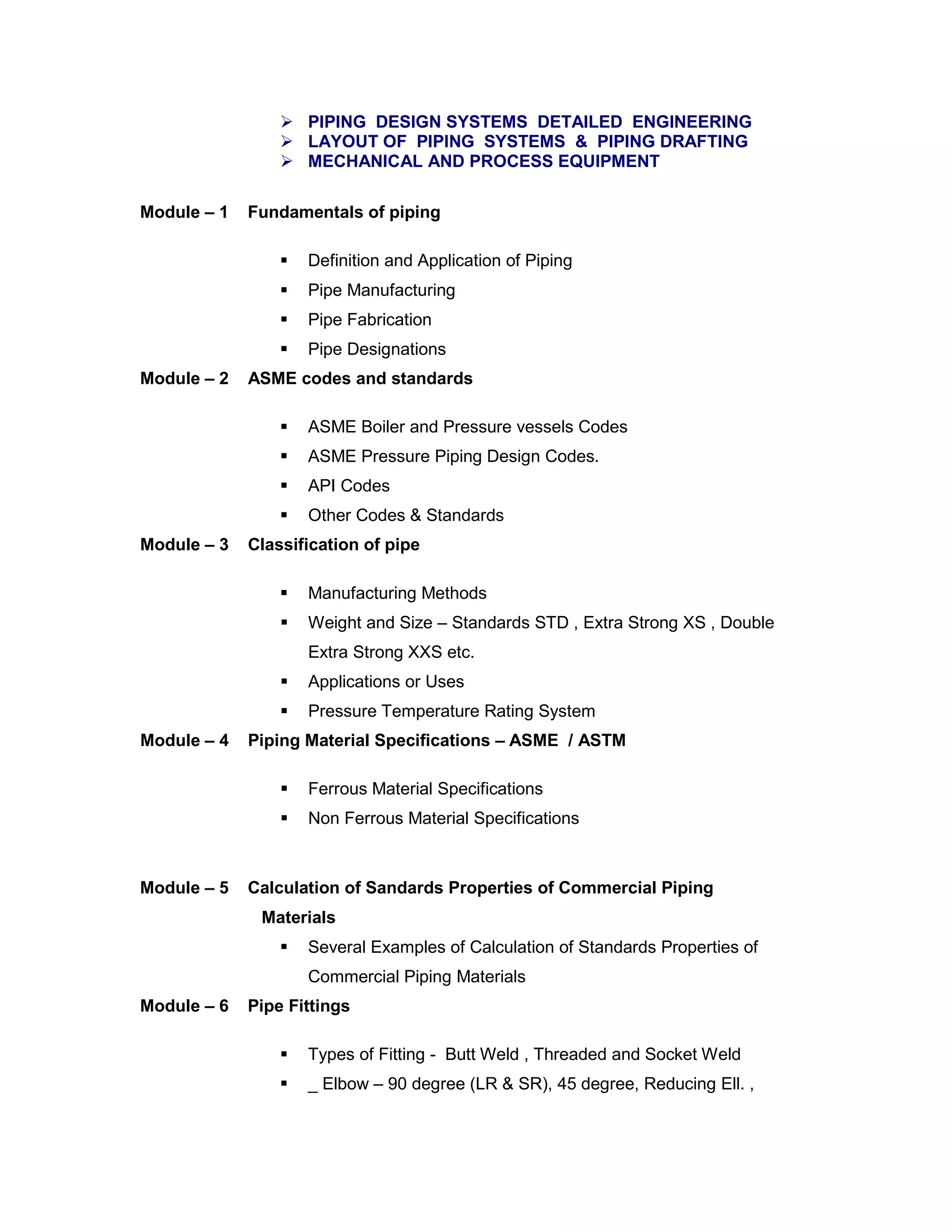  PIPING DESIGN SYSTEMS DETAILED ENGINEERING
 LAYOUT OF PIPING SYSTEMS & PIPING DRAFTING
 MECHANICAL AND PROCESS EQUIPMENT
Module – 1 Fundamentals of piping
 Definition and Application of Piping
 Pipe Manufacturing
 Pipe Fabrication
 Pipe Designations
Module – 2 ASME codes and standards
 ASME Boiler and Pressure vessels Codes
 ASME Pressure Piping Design Codes.
 API Codes
 Other Codes & Standards
Module – 3 Classification of pipe
 Manufacturing Methods
 Weight and Size – Standards STD , Extra Strong XS , Double
Extra Strong XXS etc.
 Applications or Uses
 Pressure Temperature Rating System
Module – 4 Piping Material Specifications – ASME / ASTM
 Ferrous Material Specifications
 Non Ferrous Material Specifications
Module – 5 Calculation of Sandards Properties of Commercial Piping
Materials
 Several Examples of Calculation of Standards Properties of
Commercial Piping Materials
Module – 6 Pipe Fittings
 Types of Fitting - Butt Weld , Threaded and Socket Weld
 _ Elbow – 90 degree (LR & SR), 45 degree, Reducing Ell. ,
 