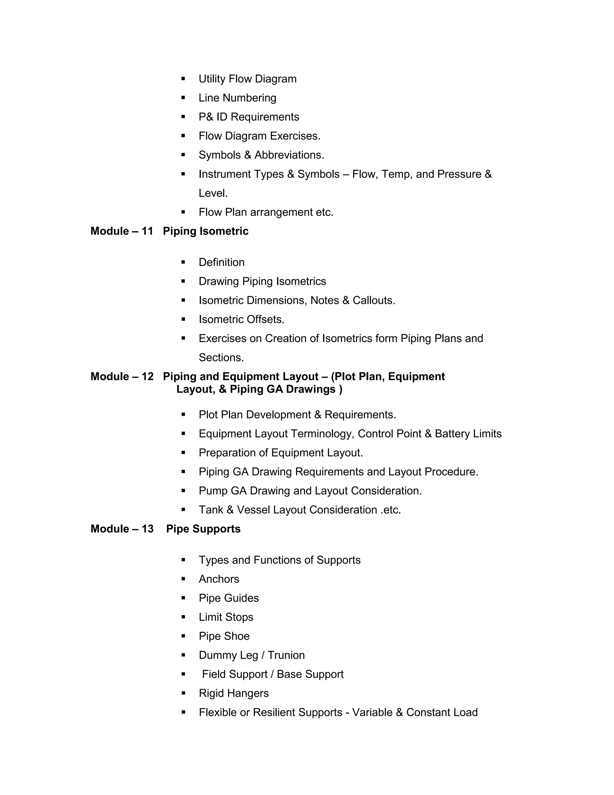  Utility Flow Diagram
 Line Numbering
 P& ID Requirements
 Flow Diagram Exercises.
 Symbols & Abbreviations.
 Instrument Types & Symbols – Flow, Temp, and Pressure &
Level.
 Flow Plan arrangement etc.
Module – 11 Piping Isometric
 Definition
 Drawing Piping Isometrics
 Isometric Dimensions, Notes & Callouts.
 Isometric Offsets.
 Exercises on Creation of Isometrics form Piping Plans and
Sections.
Module – 12 Piping and Equipment Layout – (Plot Plan, Equipment
Layout, & Piping GA Drawings )
 Plot Plan Development & Requirements.
 Equipment Layout Terminology, Control Point & Battery Limits
 Preparation of Equipment Layout.
 Piping GA Drawing Requirements and Layout Procedure.
 Pump GA Drawing and Layout Consideration.
 Tank & Vessel Layout Consideration .etc.
Module – 13 Pipe Supports
 Types and Functions of Supports
 Anchors
 Pipe Guides
 Limit Stops
 Pipe Shoe
 Dummy Leg / Trunion
 Field Support / Base Support
 Rigid Hangers
 Flexible or Resilient Supports - Variable & Constant Load
 