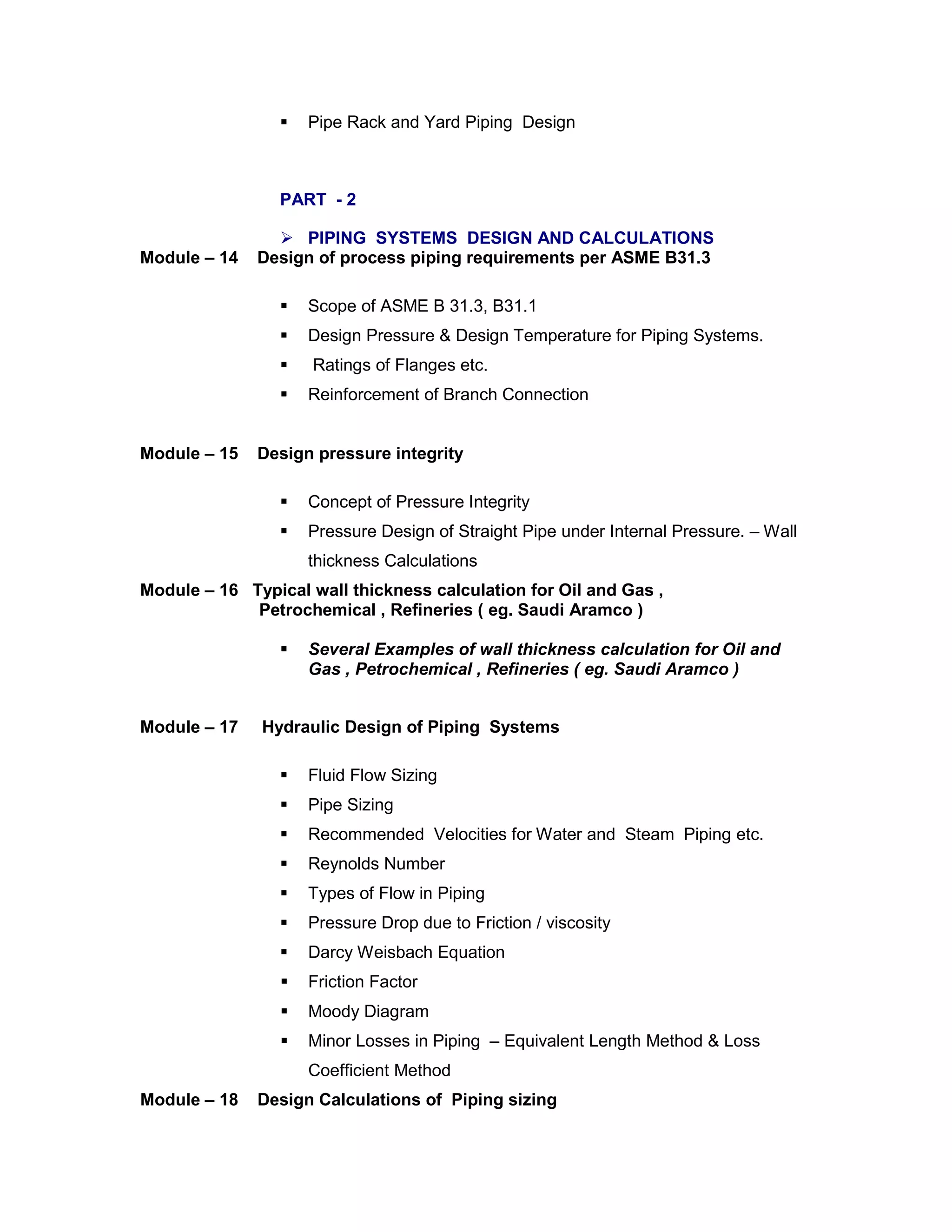  Pipe Rack and Yard Piping Design
PART - 2
 PIPING SYSTEMS DESIGN AND CALCULATIONS
Module – 14 Design of process piping requirements per ASME B31.3
 Scope of ASME B 31.3, B31.1
 Design Pressure & Design Temperature for Piping Systems.
 Ratings of Flanges etc.
 Reinforcement of Branch Connection
Module – 15 Design pressure integrity
 Concept of Pressure Integrity
 Pressure Design of Straight Pipe under Internal Pressure. – Wall
thickness Calculations
Module – 16 Typical wall thickness calculation for Oil and Gas ,
Petrochemical , Refineries ( eg. Saudi Aramco )
 Several Examples of wall thickness calculation for Oil and
Gas , Petrochemical , Refineries ( eg. Saudi Aramco )
Module – 17 Hydraulic Design of Piping Systems
 Fluid Flow Sizing
 Pipe Sizing
 Recommended Velocities for Water and Steam Piping etc.
 Reynolds Number
 Types of Flow in Piping
 Pressure Drop due to Friction / viscosity
 Darcy Weisbach Equation
 Friction Factor
 Moody Diagram
 Minor Losses in Piping – Equivalent Length Method & Loss
Coefficient Method
Module – 18 Design Calculations of Piping sizing
 