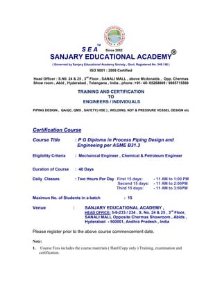 SANJARY EDUCATIONAL ACADEMY
( Governed by Sanjary Educational Academy Society , Govt. Registered No. 348 / 08 )
ISO 9001 : 2008 Certified
Head Officer : S.N0. 24 & 25 , 3
rd
Floor , SANALI MALL , above Mcdonalds , Opp. Chermas
Show room , Abid , Hyderabad , Telangana , India . phone :+91- 40- 65268809 / 9985715560
TRAINING AND CERTIFICATION
TO
ENGINEERS / INDIVIDUALS
PIPING DESIGN , QA/QC, QMS , SAFETY( HSE ) , WELDING, NDT & PRESSURE VESSEL DESIGN etc
Certification Course
Course Title : P G Diploma in Process Piping Design and
Engineeing per ASME B31.3
Eligibility Criteria : Mechanical Engineer , Chemical & Petroleum Engineer
Duration of Course : 40 Days
Daily Classes : Two Hours Per Day First 15 days: - 11 AM to 1:00 PM
Second 15 days: - 11 AM to 2:00PM
Third 15 days: - 11 AM to 3:00PM
Maximun No. of Students in a batch : 15
Venue : SANJARY EDUCATIONAL ACADEMY ,
HEAD OFFICE: 5-9-233 / 234 , S. No. 24 & 25 , 3rd
Floor,
SANALI MALL Opposite Chermas Showroom , Abids ,
Hyderabad - 500001, Andhra Pradesh , India
Please register prior to the above course commencement date.
Note:
1. Course Fees includes the course materials ( Hard Copy only ) Training, examination and
certification.
S E A
TM
®Since 2002
 