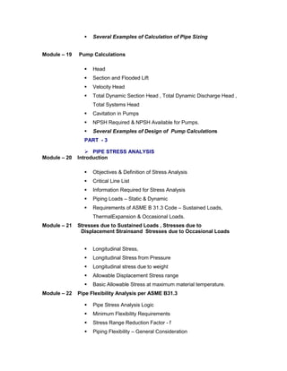  Several Examples of Calculation of Pipe Sizing
Module – 19 Pump Calculations
 Head
 Section and Flooded Lift
 Velocity Head
 Total Dynamic Section Head , Total Dynamic Discharge Head ,
Total Systems Head
 Cavitation in Pumps
 NPSH Required & NPSH Available for Pumps.
 Several Examples of Design of Pump Calculations
PART - 3
 PIPE STRESS ANALYSIS
Module – 20 Introduction
 Objectives & Definition of Stress Analysis
 Critical Line List
 Information Required for Stress Analysis
 Piping Loads – Static & Dynamic
 Requirements of ASME B 31.3 Code – Sustained Loads,
ThermalExpansion & Occasional Loads.
Module – 21 Stresses due to Sustained Loads , Stresses due to
Displacement Strainsand Stresses due to Occasional Loads
 Longitudinal Stress,
 Longitudinal Stress from Pressure
 Longitudinal stress due to weight
 Allowable Displacement Stress range
 Basic Allowable Stress at maximum material temperature.
Module – 22 Pipe Flexibility Analysis per ASME B31.3
 Pipe Stress Analysis Logic
 Minimum Flexibility Requirements
 Stress Range Reduction Factor - f
 Piping Flexibility – General Consideration
 
