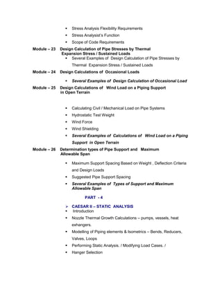  Stress Analysis Flexibility Requirements
 Stress Analysist’s Function
 Scope of Code Requirements
Module – 23 Design Calculation of Pipe Stresses by Thermal
Expansion Stress / Sustained Loads
 Several Examples of Design Calculation of Pipe Stresses by
Thermal Expansion Stress / Sustained Loads
Module – 24 Design Calculations of Occasional Loads
 Several Examples of Design Calculation of Occasional Load
Module – 25 Design Calculations of Wind Load on a Piping Support
in Open Terrain
 Calculating Civil / Mechanical Load on Pipe Systems
 Hydrostatic Test Weight
 Wind Force
 Wind Shielding
 Several Examples of Calculations of Wind Load on a Piping
Support in Open Terrain
Module – 26 Determination types of Pipe Support and Maximum
Allowable Span
 Maximum Support Spacing Based on Weight , Deflection Criteria
and Design Loads
 Suggested Pipe Support Spacing
 Several Examples of Types of Support and Maximum
Allowable Span
PART - 4
 CAESAR II – STATIC ANALYSIS
 Introduction
 Nozzle Thermal Growth Calculations – pumps, vessels, heat
exhangers.
 Modelling of Piping elements & Isometrics – Bends, Reducers,
Valves, Loops
 Performing Static Analysis. / Modifying Load Cases. /
 Hanger Selection
 
