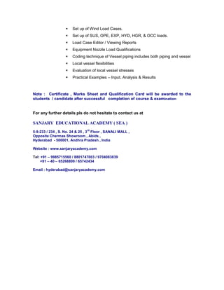  Set up of Wind Load Cases.
 Set up of SUS, OPE, EXP, HYD, HGR, & OCC loads.
 Load Case Editor / Viewing Reports
 Equipment Nozzle Load Qualifications
 Coding technique of Vessel piping includes both piping and vessel
 Local vessel flexibilities
 Evaluation of local vessel stresses
 Practical Examples – Input, Analysis & Results
Note : Certificate , Marks Sheet and Qualification Card will be awarded to the
students / candidate after successful completion of course & examination
For any further details pls do not hesitate to contact us at
SANJARY EDUCATIONAL ACADEMY ( SEA )
5-9-233 / 234 , S. No. 24 & 25 , 3
rd
Floor , SANALI MALL ,
Opposite Chermas Showroom , Abids ,
Hyderabad - 500001, Andhra Pradesh , India
Website : www.sanjaryacademy.com
Tel: +91 – 9985715560 / 8801747003 / 9704083839
+91 – 40 – 65268809 / 65742434
Email : hyderabad@sanjaryacademy.com
 