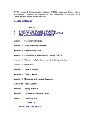 (PFD) ,piping & instrumentation diagram (P&ID), equipment layout ,piping
arrangement , selection of material etc. and Submission of Process Piping
Design Project Report as per ASME B31.
Course Syllabus :
PART - 1
 PIPING SYSTEMS DETAILED ENGINEERING
 LAYOUT OF PIPING SYSTEMS & PIPING DRAFTING
 MECHANICAL AND PROCESS EQUIPMENT
Module – 1 Fundamentals of piping
Module – 2 ASME codes and standards
Module – 3 Classification of pipe
Module – 4 Piping Material Specifications – ASME / ASTM
Module – 5 Calculation of standards property of piping materials
Module – 6 Pipe Fittings
Module – 7 Types of Flanges
Module – 8 Types of Valves
Module – 9 Mechanical and Process Equipment
Module –10 Flow Diagrams
Module – 11 Piping Isometric
Module – 12 Piping and Equipment Layout
Module – 13 Pipe Supports
PART - 2
 PIPING SYSTEMS DESIGN
 