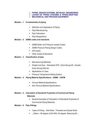  PIPING DESIGN SYSTEMS DETAILED ENGINEERING
 LAYOUT OF PIPING SYSTEMS & PIPING DRAFTING
 MECHANICAL AND PROCESS EQUIPMENT
Module – 1 Fundamentals of piping
 Definition and Application of Piping
 Pipe Manufacturing
 Pipe Fabrication
 Pipe Designations
Module – 2 ASME codes and standards
 ASME Boiler and Pressure vessels Codes
 ASME Pressure Piping Design Codes.
 API Codes
 Other Codes & Standards
Module – 3 Classification of pipe
 Manufacturing Methods
 Weight and Size – Standards STD , Extra Strong XS , Double
Extra Strong XXS etc.
 Applications or Uses
 Pressure Temperature Rating System
Module – 4 Piping Material Specifications – ASME / ASTM
 Ferrous Material Specifications
 Non Ferrous Material Specifications
Module – 5 Calculation of Sandards Properties of Commercial Piping
Materials
 Several Examples of Calculation of Standards Properties of
Commercial Piping Materials
Module – 6 Pipe Fittings
 Types of Fitting - Butt Weld , Threaded and Socket Weld
 _ Elbow – 90 degree (LR & SR), 45 degree, Reducing Ell. ,
 