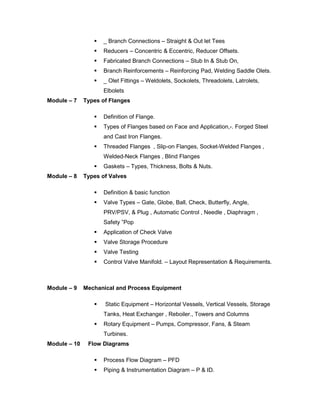  _ Branch Connections – Straight & Out let Tees
 Reducers – Concentric & Eccentric, Reducer Offsets.
 Fabricated Branch Connections – Stub In & Stub On,
 Branch Reinforcements – Reinforcing Pad, Welding Saddle Olets.
 _ Olet Fittings – Weldolets, Sockolets, Threadolets, Latrolets,
Elbolets
Module – 7 Types of Flanges
 Definition of Flange.
 Types of Flanges based on Face and Application,-. Forged Steel
and Cast Iron Flanges.
 Threaded Flanges , Slip-on Flanges, Socket-Welded Flanges ,
Welded-Neck Flanges , Blind Flanges
 Gaskets – Types, Thickness, Bolts & Nuts.
Module – 8 Types of Valves
 Definition & basic function
 Valve Types – Gate, Globe, Ball, Check, Butterfly, Angle,
PRV/PSV, & Plug , Automatic Control , Needle , Diaphragm ,
Safety ”Pop
 Application of Check Valve
 Valve Storage Procedure
 Valve Testing
 Control Valve Manifold. – Layout Representation & Requirements.
Module – 9 Mechanical and Process Equipment
 Static Equipment – Horizontal Vessels, Vertical Vessels, Storage
Tanks, Heat Exchanger , Reboiler., Towers and Columns
 Rotary Equipment – Pumps, Compressor, Fans, & Steam
Turbines.
Module – 10 Flow Diagrams
 Process Flow Diagram – PFD
 Piping & Instrumentation Diagram – P & ID.
 