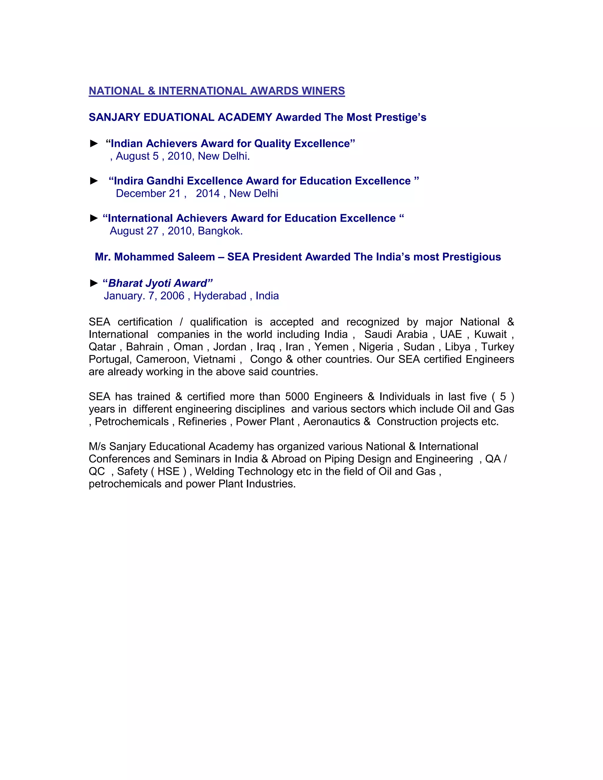 NATIONAL & INTERNATIONAL AWARDS WINERS
SANJARY EDUATIONAL ACADEMY Awarded The Most Prestige’s
► “Indian Achievers Award for Quality Excellence”
, August 5 , 2010, New Delhi.
► “Indira Gandhi Excellence Award for Education Excellence ”
December 21 , 2014 , New Delhi
► “International Achievers Award for Education Excellence “
August 27 , 2010, Bangkok.
Mr. Mohammed Saleem – SEA President Awarded The India’s most Prestigious
► “Bharat Jyoti Award”
January. 7, 2006 , Hyderabad , India
SEA certification / qualification is accepted and recognized by major National &
International companies in the world including India , Saudi Arabia , UAE , Kuwait ,
Qatar , Bahrain , Oman , Jordan , Iraq , Iran , Yemen , Nigeria , Sudan , Libya , Turkey
Portugal, Cameroon, Vietnami , Congo & other countries. Our SEA certified Engineers
are already working in the above said countries.
SEA has trained & certified more than 5000 Engineers & Individuals in last five ( 5 )
years in different engineering disciplines and various sectors which include Oil and Gas
, Petrochemicals , Refineries , Power Plant , Aeronautics & Construction projects etc.
M/s Sanjary Educational Academy has organized various National & International
Conferences and Seminars in India & Abroad on Piping Design and Engineering , QA /
QC , Safety ( HSE ) , Welding Technology etc in the field of Oil and Gas ,
petrochemicals and power Plant Industries.
 