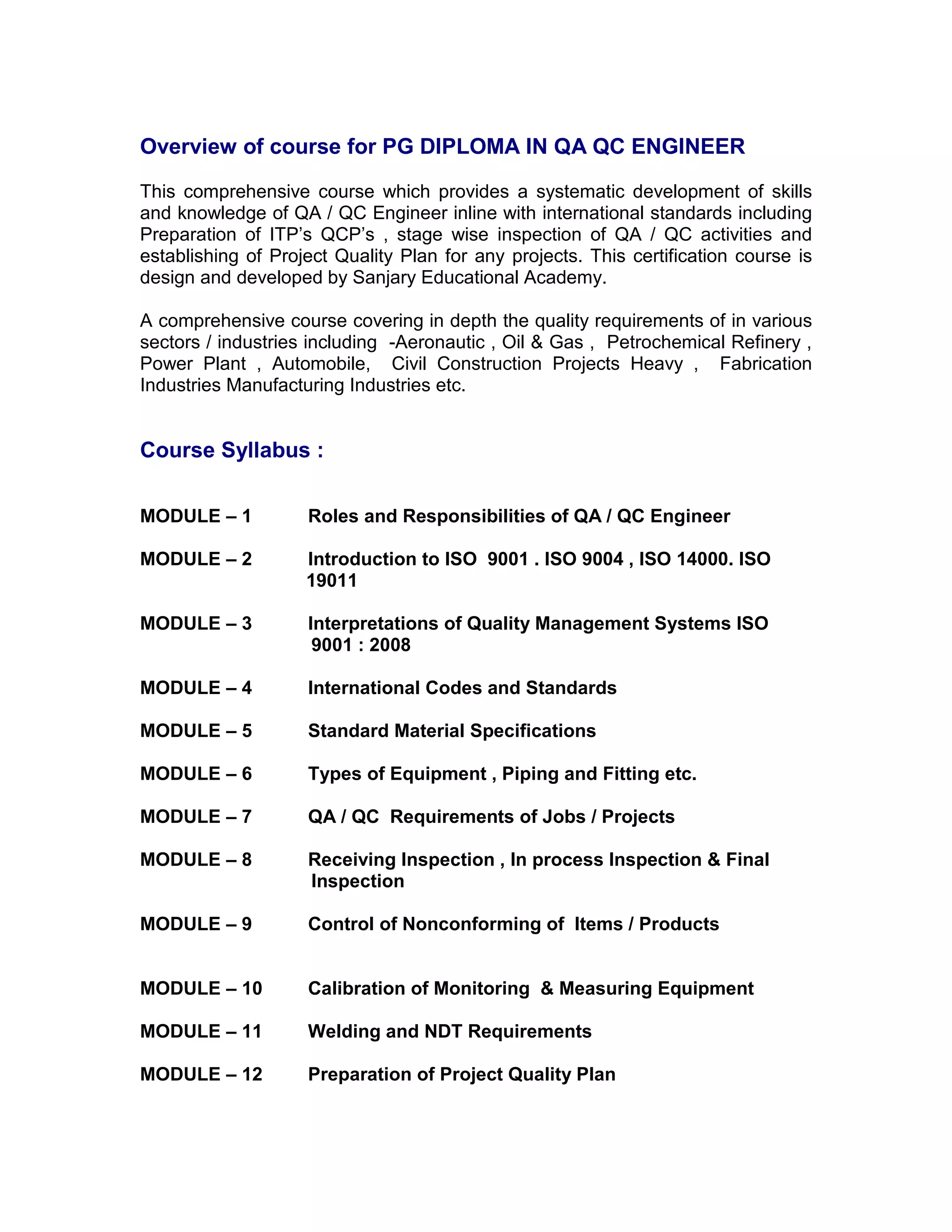 Overview of course for PG DIPLOMA IN QA QC ENGINEER
This comprehensive course which provides a systematic development of skills
and knowledge of QA / QC Engineer inline with international standards including
Preparation of ITP’s QCP’s , stage wise inspection of QA / QC activities and
establishing of Project Quality Plan for any projects. This certification course is
design and developed by Sanjary Educational Academy.
A comprehensive course covering in depth the quality requirements of in various
sectors / industries including -Aeronautic , Oil & Gas , Petrochemical Refinery ,
Power Plant , Automobile, Civil Construction Projects Heavy , Fabrication
Industries Manufacturing Industries etc.
Course Syllabus :
MODULE – 1 Roles and Responsibilities of QA / QC Engineer
MODULE – 2 Introduction to ISO 9001 . ISO 9004 , ISO 14000. ISO
19011
MODULE – 3 Interpretations of Quality Management Systems ISO
9001 : 2008
MODULE – 4 International Codes and Standards
MODULE – 5 Standard Material Specifications
MODULE – 6 Types of Equipment , Piping and Fitting etc.
MODULE – 7 QA / QC Requirements of Jobs / Projects
MODULE – 8 Receiving Inspection , In process Inspection & Final
Inspection
MODULE – 9 Control of Nonconforming of Items / Products
MODULE – 10 Calibration of Monitoring & Measuring Equipment
MODULE – 11 Welding and NDT Requirements
MODULE – 12 Preparation of Project Quality Plan
 