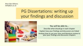 PG Dissertations: writing up
your findings and discussion
You will be able to…
Describe what should go in each chapter
Explain how your findings and discussion are linked
Analyse how to use your aims and literature review to
plan your findings and discussion chapters
Rhian Wyn-Williams
Skills@ljmu.ac.uk
 