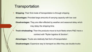 Transportation
 Shipping: Their first mode of transportation is through shipping
Advantages: Provided large amounts of carrying capacity with low cost
Disadvantages: They are often effected by weather and seasonal delay which
may delay the shipping time.
 Truck wholesaling: Then the products move to truck fleets where P&G have a
contract with "Ryder logistics & Solution“.
Advantages: Trucks are relatively fast form of transportation
Disadvantages: Expensive way to transport so often they use double trucks
 