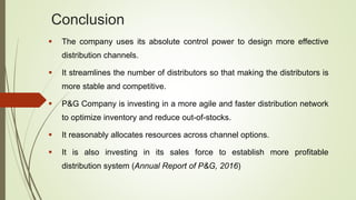 Conclusion
 The company uses its absolute control power to design more effective
distribution channels.
 It streamlines the number of distributors so that making the distributors is
more stable and competitive.
 P&G Company is investing in a more agile and faster distribution network
to optimize inventory and reduce out-of-stocks.
 It reasonably allocates resources across channel options.
 It is also investing in its sales force to establish more profitable
distribution system (Annual Report of P&G, 2016)
 