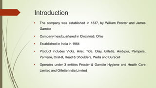 Introduction
 The company was established in 1837, by William Procter and James
Gamble
 Company headquartered in Cincinnati, Ohio
 Established in India in 1964
 Product includes Vicks, Ariel, Tide, Olay, Gillette, Ambipur, Pampers,
Pantene, Oral-B, Head & Shoulders, Wella and Duracell
 Operates under 3 entities Procter & Gamble Hygiene and Health Care
Limited and Gillette India Limited
 
