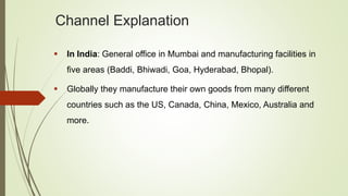 Channel Explanation
 In India: General office in Mumbai and manufacturing facilities in
five areas (Baddi, Bhiwadi, Goa, Hyderabad, Bhopal).
 Globally they manufacture their own goods from many different
countries such as the US, Canada, China, Mexico, Australia and
more.
 