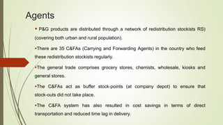 Agents
 P&G products are distributed through a network of redistribution stockists RS)
(covering both urban and rural population).
There are 35 C&FAs (Carrying and Forwarding Agents) in the country who feed
these redistribution stockists regularly.
The general trade comprises grocery stores, chemists, wholesale, kiosks and
general stores.
The C&FAs act as buffer stock‐points (at company depot) to ensure that
stock‐outs did not take place.
The C&FA system has also resulted in cost savings in terms of direct
transportation and reduced time lag in delivery.
 