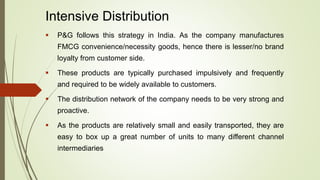 Intensive Distribution
 P&G follows this strategy in India. As the company manufactures
FMCG convenience/necessity goods, hence there is lesser/no brand
loyalty from customer side.
 These products are typically purchased impulsively and frequently
and required to be widely available to customers.
 The distribution network of the company needs to be very strong and
proactive.
 As the products are relatively small and easily transported, they are
easy to box up a great number of units to many different channel
intermediaries
 