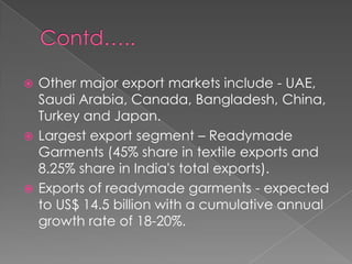  Other major export markets include - UAE,
  Saudi Arabia, Canada, Bangladesh, China,
  Turkey and Japan.
 Largest export segment – Readymade
  Garments (45% share in textile exports and
  8.25% share in India's total exports).
 Exports of readymade garments - expected
  to US$ 14.5 billion with a cumulative annual
  growth rate of 18-20%.
 