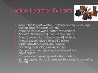    India is the largest livestock holding country - 21% large
    animals and 11% small animals
   A source for 10% world leather requirement
   About 2.50 million workforce (30% women)
   Annual production value is over U$ 4 billion
   Annual export value is over U$ 2 billion
   Export growth CAGR 8.20% (2000-04)
   Promising technology inflow and FDI
   High priority to occupational safety and work
    environment
   Compliance to environmental standards
   Immense potential for future growth (domestic as well as
    export)
 