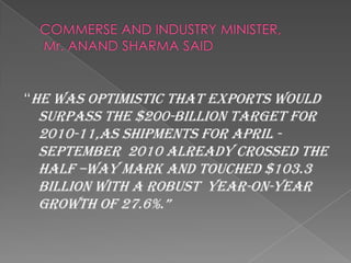 “He was optimistic that exports would
 surpass the $200-billion target for
 2010-11,as shipments for april -
 september 2010 already crossed the
 half –way mark and touched $103.3
 billion with a robust year-on-year
 growth of 27.6%.”
 