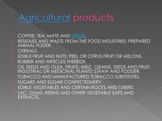 1.    COFFEE, TEA, MATE AND SPICES.
2.    RESIDUES AND WASTE FROM THE FOOD INDUSTRIES; PREPARED
      ANIMAL FODER.
3.    CEREALS.
4.    EDIBLE FRUIT AND NUTS; PEEL OR CITRUS FRUIT OR MELONS.
5.    RUBBER AND ARTICLES THEREOF.
6.    OIL SEEDS AND OLEA. FRUITS; MISC. GRAINS, SEEDS AND FRUIT;
      INDUSTRIAL OR MEDICINAL PLANTS; STRAW AND FODDER.
7.    TOBACCO AND MANUFACTURED TOBACCO SUBSTITUTES.
8.    SUGARS AND SUGAR CONFECTIONERY.
9.    EDIBLE VEGETABLES AND CERTAIN ROOTS AND TUBERS.
10.   LAC; GUMS, RESINS AND OTHER VEGETABLE SAPS AND
      EXTRACTS.
 